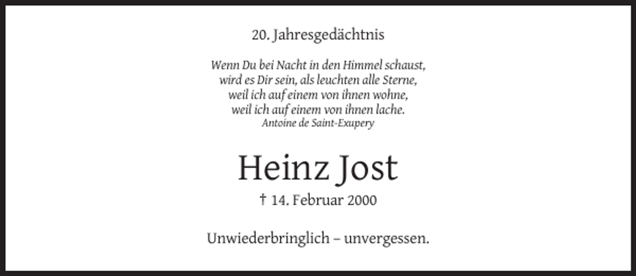 <p>20. Jahresgedächtnis<br />Wenn Du bei Nacht in den Himmel schaust,<br />wird es Dir sein, als leuchten alle Sterne,<br />weil ich auf einem von ihnen wohne,<br />weil ich auf einem von ihnen lache.<br />Antoine de Saint-Exupery</p><p>Heinz Jost<br />† 14. Februar 2000<br />Unwiederbringlich – unvergessen.</p>