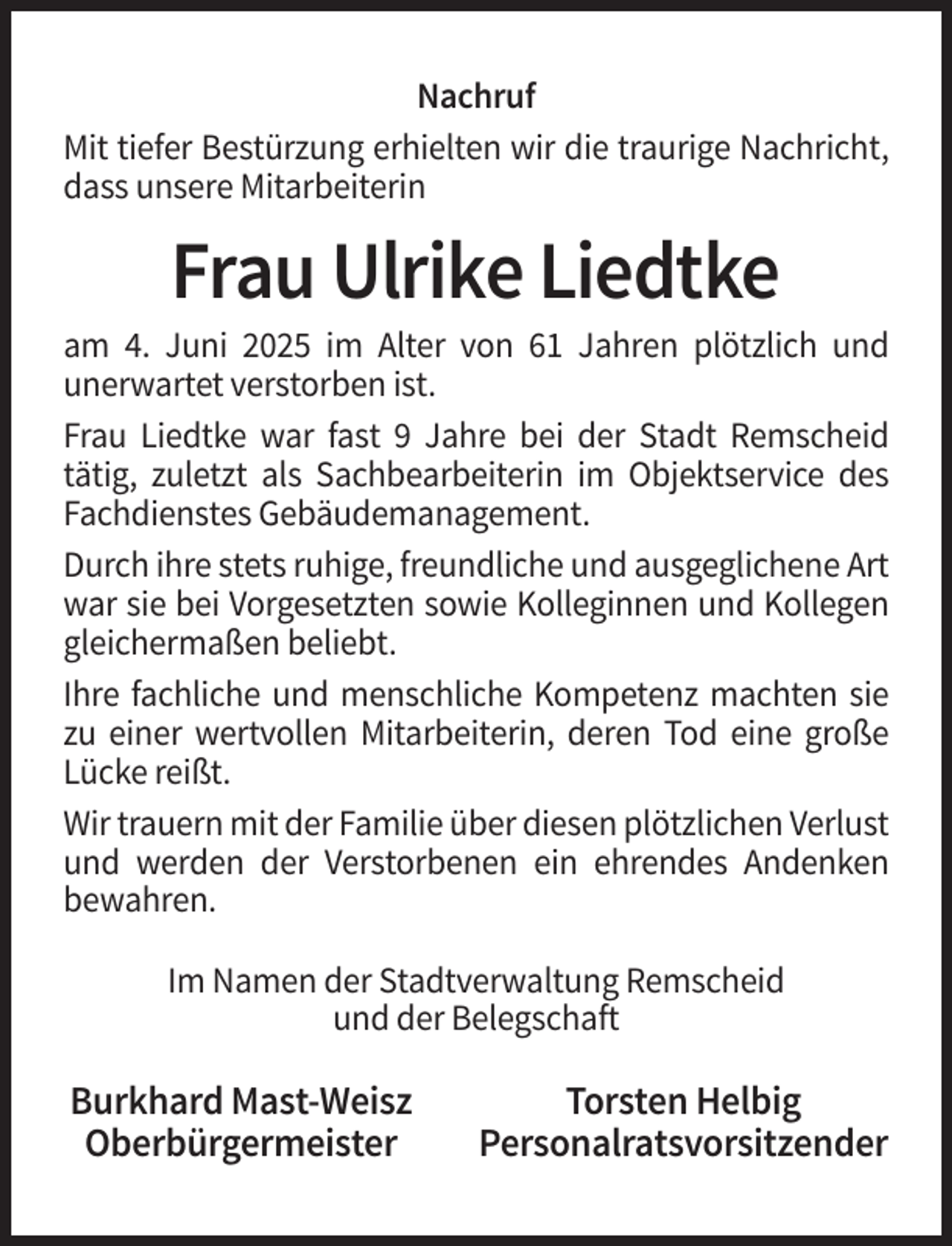 <p>Nachruf<br />Mit tiefer Bestürzung erhielten wir die traurige Nachricht,<br />dass unsere Mitarbeiterin</p><p>Frau Ulrike Liedtke<br />am 4. Juni 2025 im Alter von 61 Jahren plötzlich und<br />unerwartet verstorben ist.<br />Frau Liedtke war fast 9 Jahre bei der Stadt Remscheid<br />tätig, zuletzt als Sachbearbeiterin im Objektservice des<br />Fachdienstes Gebäudemanagement.<br />Durch ihre stets ruhige, freundliche und ausgeglichene Art<br />war sie bei Vorgesetzten sowie Kolleginnen und Kollegen<br />gleichermaßen beliebt.<br />Ihre fachliche und menschliche Kompetenz machten sie<br />zu einer wertvollen Mitarbeiterin, deren Tod eine große<br />Lücke reißt.<br />Wir trauern mit der Familie über diesen plötzlichen Verlust<br />und werden der Verstorbenen ein ehrendes Andenken<br />bewahren.<br />Im Namen der Stadtverwaltung Remscheid<br />und der Belegschaft</p><p>Burkhard Mast-Weisz<br />Oberbürgermeister</p><p>Torsten Helbig<br />Personalratsvorsitzender</p>