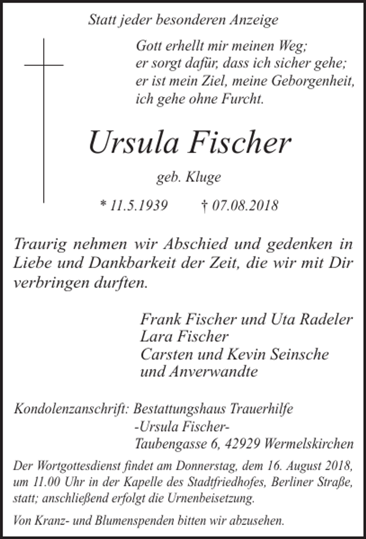 <p>Statt jeder besonderen Anzeige<br />Gott erhellt mir meinen Weg;<br />er sorgt dafür, dass ich sicher gehe;<br />er ist mein Ziel, meine Geborgenheit,<br />ich gehe ohne Furcht.</p><p>Ursula Fischer<br />geb. Kluge<br />* 11.5.1939</p><p>† 07.08.2018</p><p>Traurig nehmen wir Abschied und gedenken in<br />Liebe und Dankbarkeit der Zeit, die wir mit Dir<br />verbringen durften.</p><p>Frank Fischer und Uta Radeler<br />Lara Fischer<br />Carsten und Kevin Seinsche<br />und Anverwandte<br />Kondolenzanschrift: Bestattungshaus Trauerhilfe<br />-Ursula FischerTaubengasse 6, 42929 Wermelskirchen<br />Der Wortgottesdienst findet am Donnerstag, dem 16. August 2018,<br />um 11.00 Uhr in der Kapelle des Stadtfriedhofes, Berliner Straße,<br />statt; anschließend erfolgt die Urnenbeisetzung.<br />Von Kranz- und Blumenspenden bitten wir abzusehen.</p>