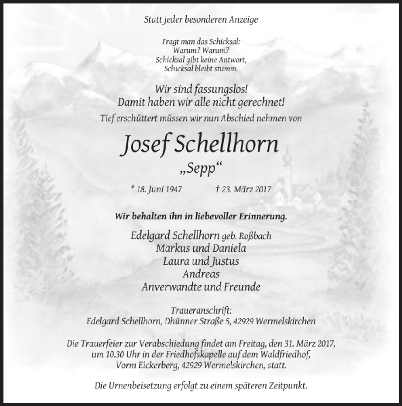 <p>Statt jeder besonderen Anzeige<br />Fragt man das Schicksal:<br />Warum? Warum?<br />Schicksal gibt keine Antwort,<br />Schicksal bleibt stumm.</p><p>Wir sind fassungslos!<br />Damit haben wir alle nicht gerechnet!<br />Tief erschüttert müssen wir nun Abschied nehmen von</p><p>Josef Schellhorn<br />„Sepp“<br />* 18. Juni 1947</p><p>† 23. März 2017</p><p>Wir behalten ihn in liebevoller Erinnerung.</p><p>Edelgard Schellhorn geb. Roßbach<br />Markus und Daniela<br />Laura und Justus<br />Andreas<br />Anverwandte und Freunde<br />Traueranschrift:<br />Edelgard Schellhorn, Dhünner Straße 5, 42929 Wermelskirchen<br />Die Trauerfeier zur Verabschiedung findet am Freitag, den 31. März 2017,<br />um 10.30 Uhr in der Friedhofskapelle auf dem Waldfriedhof,<br />Vorm Eickerberg, 42929 Wermelskirchen, statt.<br />Die Urnenbeisetzung erfolgt zu einem späteren Zeitpunkt.</p>