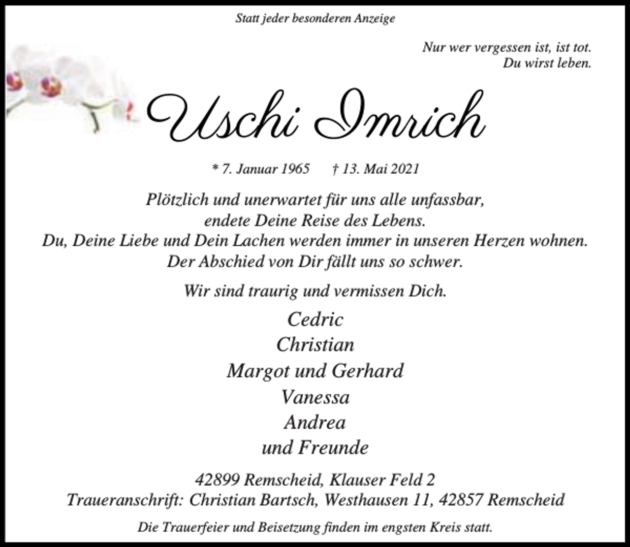 <p>Statt jeder besonderen Anzeige</p><p>Nur wer vergessen ist, ist tot.<br />Du wirst leben.</p><p>Uschi Imrich<br />* 7. Januar 1965</p><p>† 13. Mai 2021</p><p>Plötzlich und unerwartet für uns alle unfassbar,<br />endete Deine Reise des Lebens.<br />Du, Deine Liebe und Dein Lachen werden immer in unseren Herzen wohnen.<br />Der Abschied von Dir fällt uns so schwer.<br />Wir sind traurig und vermissen Dich.</p><p>Cedric<br />Christian<br />Margot und Gerhard<br />Vanessa<br />Andrea<br />und Freunde<br />42899 Remscheid, Klauser Feld 2<br />Traueranschrift: Christian Bartsch, Westhausen 11, 42857 Remscheid<br />Die Trauerfeier und Beisetzung finden im engsten Kreis statt.</p>