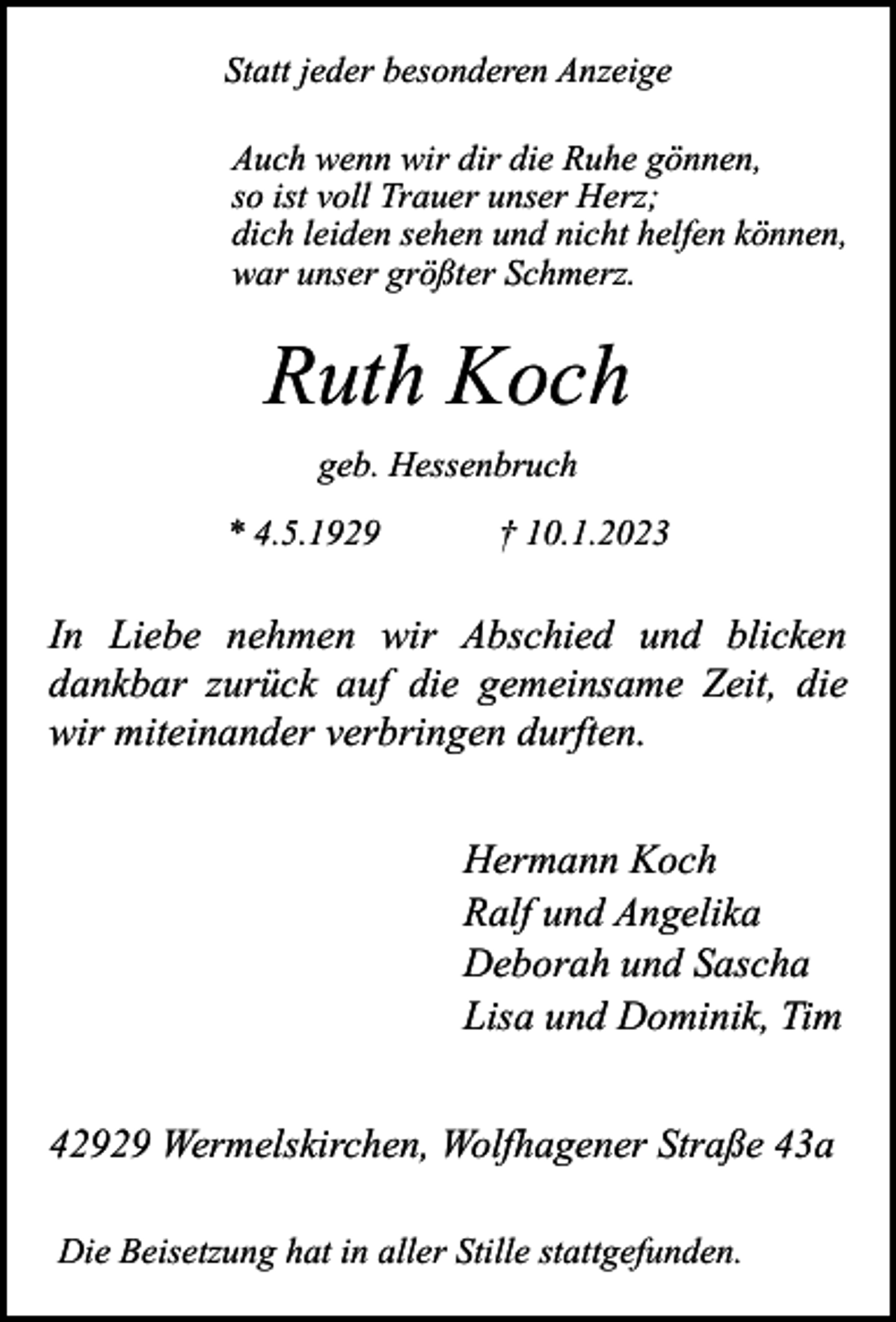 <p>Statt jeder besonderen Anzeige<br />Auch wenn wir dir die Ruhe gönnen,<br />so ist voll Trauer unser Herz;<br />dich leiden sehen und nicht helfen können,<br />war unser größter Schmerz.</p><p>Ruth Koch<br />geb. Hessenbruch<br />* 4.5.1929</p><p>† 10.1.2023</p><p>In Liebe nehmen wir Abschied und blicken<br />dankbar zurück auf die gemeinsame Zeit, die<br />wir miteinander verbringen durften.<br />Hermann Koch<br />Ralf und Angelika<br />Deborah und Sascha<br />Lisa und Dominik, Tim<br />42929 Wermelskirchen, Wolfhagener Straße 43a<br />Die Beisetzung hat in aller Stille stattgefunden.</p>