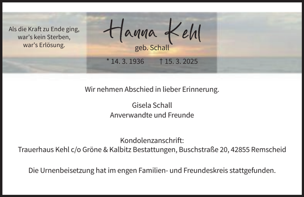 <p>Als die Kraft zu Ende ging,<br />war’s kein Sterben,<br />war’s Erlösung.</p><p>geb. Schall<br />* 14. 3. 1936</p><p>† 15. 3. 2025</p><p>Wir nehmen Abschied in lieber Erinnerung.<br />Gisela Schall<br />Anverwandte und Freunde<br />Kondolenzanschrift:<br />Trauerhaus Kehl c/o Gröne &amp; Kalbitz Bestattungen, Buschstraße 20, 42855 Remscheid<br />Die Urnenbeisetzung hat im engen Familien- und Freundeskreis stattgefunden.</p>
