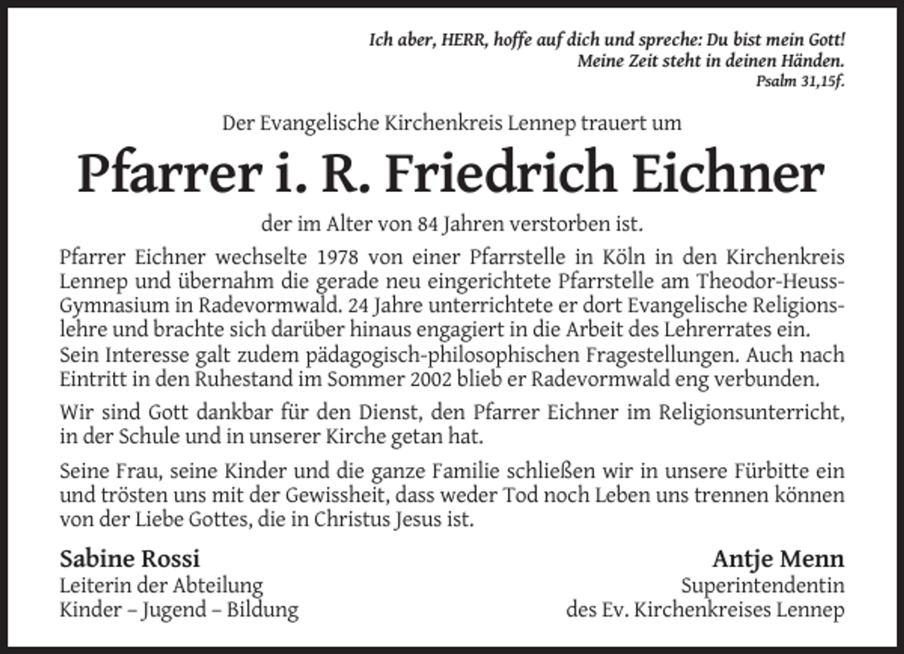 <p>Ich aber, HERR, hoffe auf dich und spreche: Du bist mein Gott!<br />Meine Zeit steht in deinen Händen.<br />Psalm 31,15f.</p><p>Der Evangelische Kirchenkreis Lennep trauert um</p><p>Pfarrer i. R. Friedrich Eichner<br />der im Alter von 84 Jahren verstorben ist.<br />Pfarrer Eichner wechselte 1978 von einer Pfarrstelle in Köln in den Kirchenkreis<br />Lennep und übernahm die gerade neu eingerichtete Pfarrstelle am Theodor-HeussGymnasium in Radevormwald. 24 Jahre unterrichtete er dort Evangelische Religionslehre und brachte sich darüber hinaus engagiert in die Arbeit des Lehrerrates ein.<br />Sein Interesse galt zudem pädagogisch-philosophischen Fragestellungen. Auch nach<br />Eintritt in den Ruhestand im Sommer 2002 blieb er Radevormwald eng verbunden.<br />Wir sind Gott dankbar für den Dienst, den Pfarrer Eichner im Religionsunterricht,<br />in der Schule und in unserer Kirche getan hat.<br />Seine Frau, seine Kinder und die ganze Familie schließen wir in unsere Fürbitte ein<br />und trösten uns mit der Gewissheit, dass weder Tod noch Leben uns trennen können<br />von der Liebe Gottes, die in Christus Jesus ist.</p><p>Sabine Rossi<br />Leiterin der Abteilung<br />Kinder – Jugend – Bildung</p><p>Antje Menn<br />Superintendentin<br />des Ev. Kirchenkreises Lennep</p>
