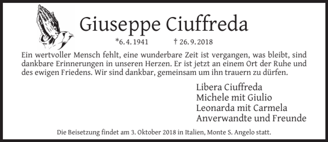 <p>Giuseppe Ciuffreda<br />*6. 4. 1941</p><p>† 26. 9. 2018</p><p>Ein wertvoller Mensch fehlt, eine wunderbare Zeit ist vergangen, was bleibt, sind<br />dankbare Erinnerungen in unseren Herzen. Er ist jetzt an einem Ort der Ruhe und<br />des ewigen Friedens. Wir sind dankbar, gemeinsam um ihn trauern zu dürfen.</p><p>Libera Ciuffreda<br />Michele mit Giulio<br />Leonarda mit Carmela<br />Anverwandte und Freunde<br />Die Beisetzung ﬁndet am 3. Oktober 2018 in Italien, Monte S. Angelo statt.</p>
