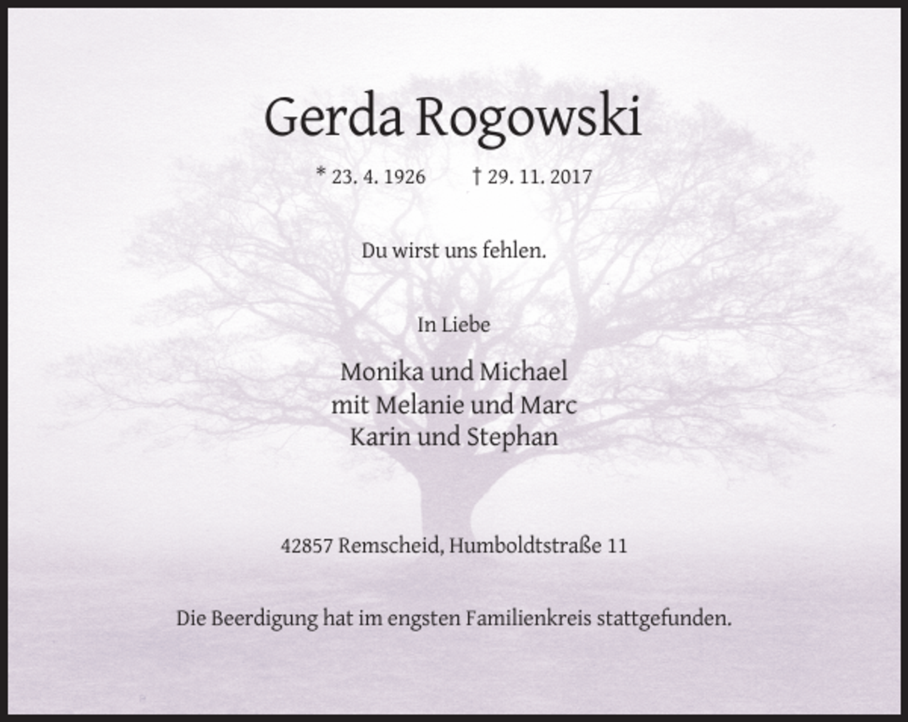 <p>Gerda Rogowski<br />* 23. 4. 1926</p><p>† 29. 11. 2017</p><p>Du wirst uns fehlen.</p><p>In Liebe</p><p>Monika und Michael<br />mit Melanie und Marc<br />Karin und Stephan</p><p>42857 Remscheid, Humboldtstraße 11</p><p>Die Beerdigung hat im engsten Familienkreis stattgefunden.</p>