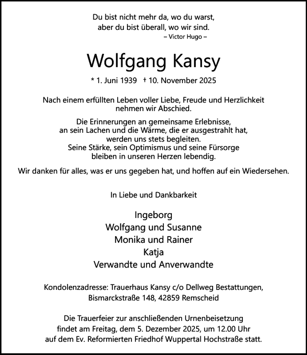 <p>Du bist nicht mehr da, wo du warst,<br />aber du bist überall, wo wir sind.<br />– Victor Hugo –</p><p>Wolfgang Kansy<br />* 1. Juni 1939 † 10. November 2025<br />Nach einem erfüllten Leben voller Liebe, Freude und Herzlichkeit<br />nehmen wir Abschied.<br />Die Erinnerungen an gemeinsame Erlebnisse,<br />an sein Lachen und die Wärme, die er ausgestrahlt hat,<br />werden uns stets begleiten.<br />Seine Stärke, sein Optimismus und seine Fürsorge<br />bleiben in unseren Herzen lebendig.<br />Wir danken für alles, was er uns gegeben hat, und hoffen auf ein Wiedersehen.<br />In Liebe und Dankbarkeit</p><p>Ingeborg<br />Wolfgang und Susanne<br />Monika und Rainer<br />Katja<br />Verwandte und Anverwandte<br />Kondolenzadresse: Trauerhaus Kansy c/o Dellweg Bestattungen,<br />Bismarckstraße 148, 42859 Remscheid<br />Die Trauerfeier zur anschließenden Urnenbeisetzung<br />findet am Freitag, dem 5. Dezember 2025, um 12.00 Uhr<br />auf dem Ev. Reformierten Friedhof Wuppertal Hochstraße statt.</p>