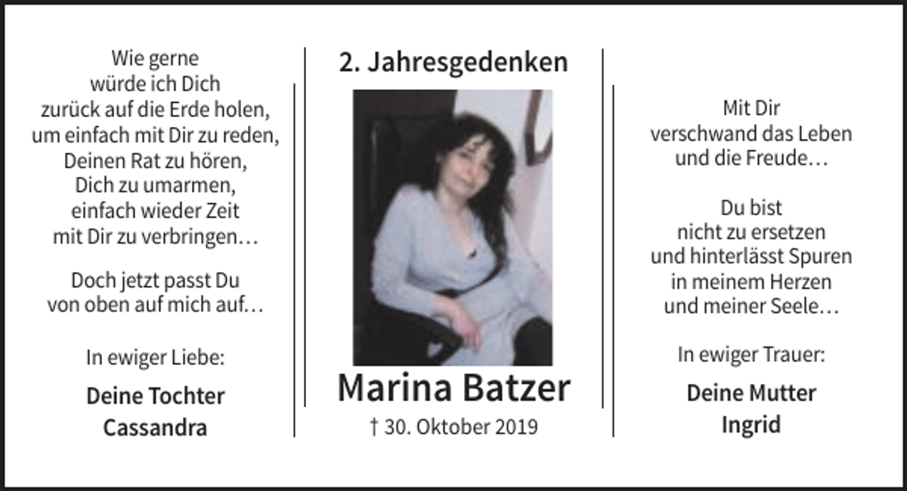 <p>Wie gerne<br />würde ich Dich<br />zurück auf die Erde holen,<br />um einfach mit Dir zu reden,<br />Deinen Rat zu hören,<br />Dich zu umarmen,<br />einfach wieder Zeit<br />mit Dir zu verbringen…</p><p>2. Jahresgedenken<br />Mit Dir<br />verschwand das Leben<br />und die Freude…</p><p>Doch jetzt passt Du<br />von oben auf mich auf…</p><p>Du bist<br />nicht zu ersetzen<br />und hinterlässt Spuren<br />in meinem Herzen<br />und meiner Seele…</p><p>In ewiger Liebe:</p><p>In ewiger Trauer:</p><p>Deine Tochter<br />Cassandra</p><p>Marina Batzer<br />† 30. Oktober 2019</p><p>Deine Mutter<br />Ingrid</p>