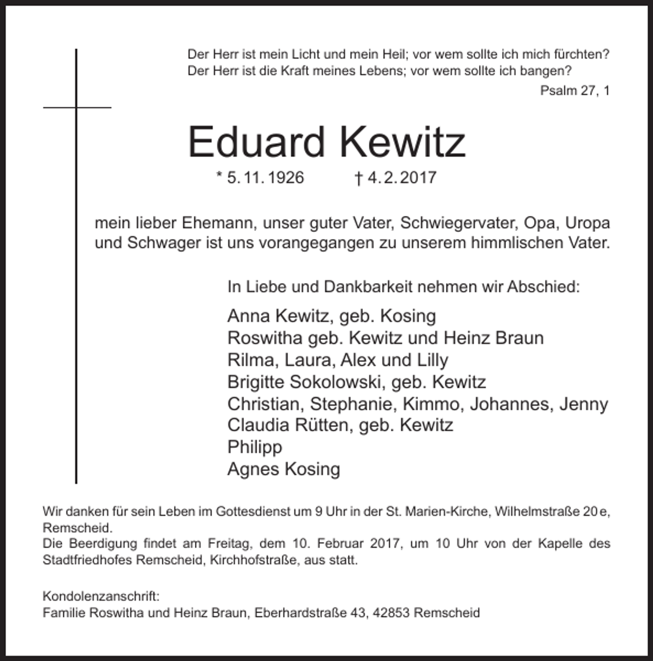 <p>Der Herr ist mein Licht und mein Heil; vor wem sollte ich mich fürchten?<br />Der Herr ist die Kraft meines Lebens; vor wem sollte ich bangen?<br />Psalm 27, 1</p><p>Eduard Kewitz<br />* 5. 11. 1926</p><p>† 4. 2. 2017</p><p>mein lieber Ehemann, unser guter Vater, Schwiegervater, Opa, Uropa<br />und Schwager ist uns vorangegangen zu unserem himmlischen Vater.<br />In Liebe und Dankbarkeit nehmen wir Abschied:</p><p>Anna Kewitz, geb. Kosing<br />Roswitha geb. Kewitz und Heinz Braun<br />Rilma, Laura, Alex und Lilly<br />Brigitte Sokolowski, geb. Kewitz<br />Christian, Stephanie, Kimmo, Johannes, Jenny<br />Claudia Rütten, geb. Kewitz<br />Philipp<br />Agnes Kosing<br />Wir danken für sein Leben im Gottesdienst um 9 Uhr in der St. Marien-Kirche, Wilhelmstraße 20 e,<br />Remscheid.<br />Die Beerdigung findet am Freitag, dem 10. Februar 2017, um 10 Uhr von der Kapelle des<br />Stadtfriedhofes Remscheid, Kirchhofstraße, aus statt.<br />Kondolenzanschrift:<br />Familie Roswitha und Heinz Braun, Eberhardstraße 43, 42853 Remscheid</p>