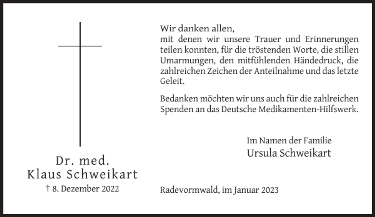 <p>Wir danken allen,<br />mit denen wir unsere Trauer und Erinnerungen<br />teilen konnten, für die tröstenden Worte, die stillen<br />Umarmungen, den mitfühlenden Händedruck, die<br />zahlreichen Zeichen der Anteilnahme und das letzte<br />Geleit.<br />Bedanken möchten wir uns auch für die zahlreichen<br />Spenden an das Deutsche Medikamenten-Hilfswerk.</p><p>Im Namen der Familie</p><p>Ursula Schweikart</p><p>Dr. med.<br />Klaus Schweikart<br />† 8. Dezember 2022</p><p>Radevormwald, im Januar 2023</p>