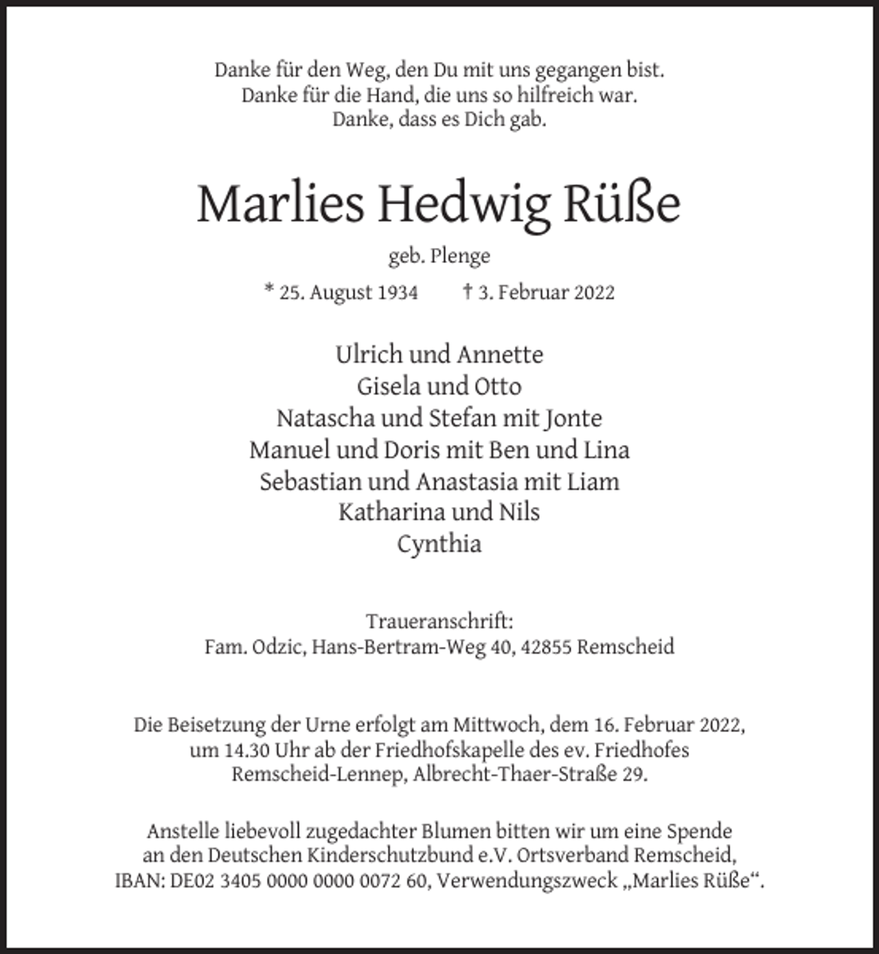 <p>Danke für den Weg, den Du mit uns gegangen bist.<br />Danke für die Hand, die uns so hilfreich war.<br />Danke, dass es Dich gab.</p><p>Marlies Hedwig Rüße<br />geb. Plenge<br />* 25. August 1934</p><p>† 3. Februar 2022</p><p>Ulrich und Annette<br />Gisela und Otto<br />Natascha und Stefan mit Jonte<br />Manuel und Doris mit Ben und Lina<br />Sebastian und Anastasia mit Liam<br />Katharina und Nils<br />Cynthia</p><p>Traueranschrift:<br />Fam. Odzic, Hans-Bertram-Weg 40, 42855 Remscheid</p><p>Die Beisetzung der Urne erfolgt am Mittwoch, dem 16. Februar 2022,<br />um 14.30 Uhr ab der Friedhofskapelle des ev. Friedhofes<br />Remscheid-Lennep, Albrecht-Thaer-Straße 29.<br />Anstelle liebevoll zugedachter Blumen bitten wir um eine Spende<br />an den Deutschen Kinderschutzbund e.V. Ortsverband Remscheid,<br />IBAN: DE02 3405 0072 60, Verwendungszweck „Marlies Rüße“.</p>