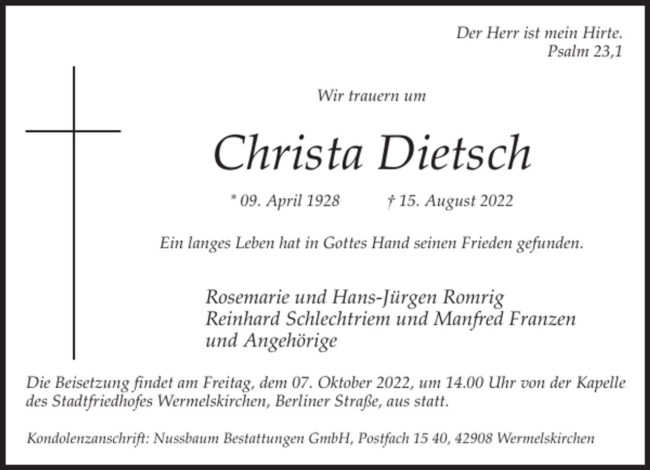 <p>Der Herr ist mein Hirte.<br />Psalm 23,1<br />Wir trauern um</p><p>Christa Dietsch<br />* 09. April 1928</p><p>† 15. August 2022</p><p>Ein langes Leben hat in Gottes Hand seinen Frieden gefunden.</p><p>Rosemarie und Hans-Jürgen Romrig<br />Reinhard Schlechtriem und Manfred Franzen<br />und Angehörige<br />Die Beisetzung findet am Freitag, dem 07. Oktober 2022, um 14.00 Uhr von der Kapelle<br />des Stadtfriedhofes Wermelskirchen, Berliner Straße, aus statt.<br />Kondolenzanschrift: Nussbaum Bestattungen GmbH, Postfach 15 40, 42908 Wermelskirchen</p>