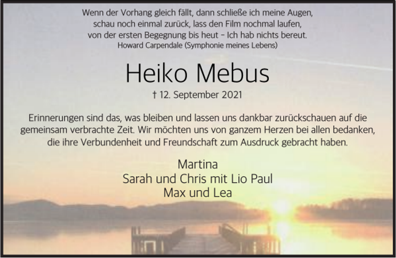 <p>Wenn der Vorhang gleich f'llt, dann schließe ich meine Augen,<br />schau noch einmal zur+ck, lass den Film nochmal laufen,<br />von der ersten Begegnung bis heut - Ich hab nichts bereut.<br />Howard Carpendale (Symphonie meines Lebens)</p><p>Heiko Mebus<br />† 12. September 2021</p><p>Erinnerungen sind das, was bleiben und lassen uns dankbar zur+ckschauen auf die<br />gemeinsam verbrachte Zeit. Wir m*chten uns von ganzem Herzen bei allen bedanken,<br />die ihre Verbundenheit und Freundschaft zum Ausdruck gebracht haben.</p><p>Martina<br />Sarah und Chris mit Lio Paul<br />Max und Lea</p>