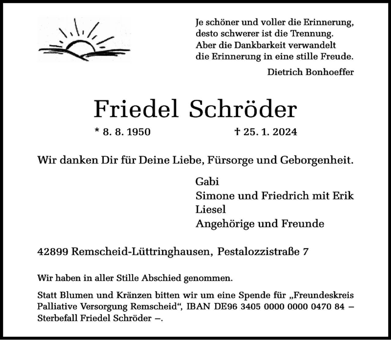 <p>Je schöner und voller die Erinnerung,<br />desto schwerer ist die Trennung.<br />Aber die Dankbarkeit verwandelt<br />die Erinnerung in eine stille Freude.<br />Dietrich Bonhoeffer</p><p>Friedel Schröder<br />* 8. 8. 1950</p><p>† 25. 1. 2024</p><p>Wir danken Dir für Deine Liebe, Fürsorge und Geborgenheit.<br />Gabi<br />Simone und Friedrich mit Erik<br />Liesel<br />Angehörige und Freunde<br />42899 Remscheid-Lüttringhausen, Pestalozzistraße 7<br />Wir haben in aller Stille Abschied genommen.<br />Statt Blumen und Kränzen bitten wir um eine Spende für „Freundeskreis<br />Palliative Versorgung Remscheid“, IBAN DE96 3405 0470 84 –<br />Sterbefall Friedel Schröder –.</p>