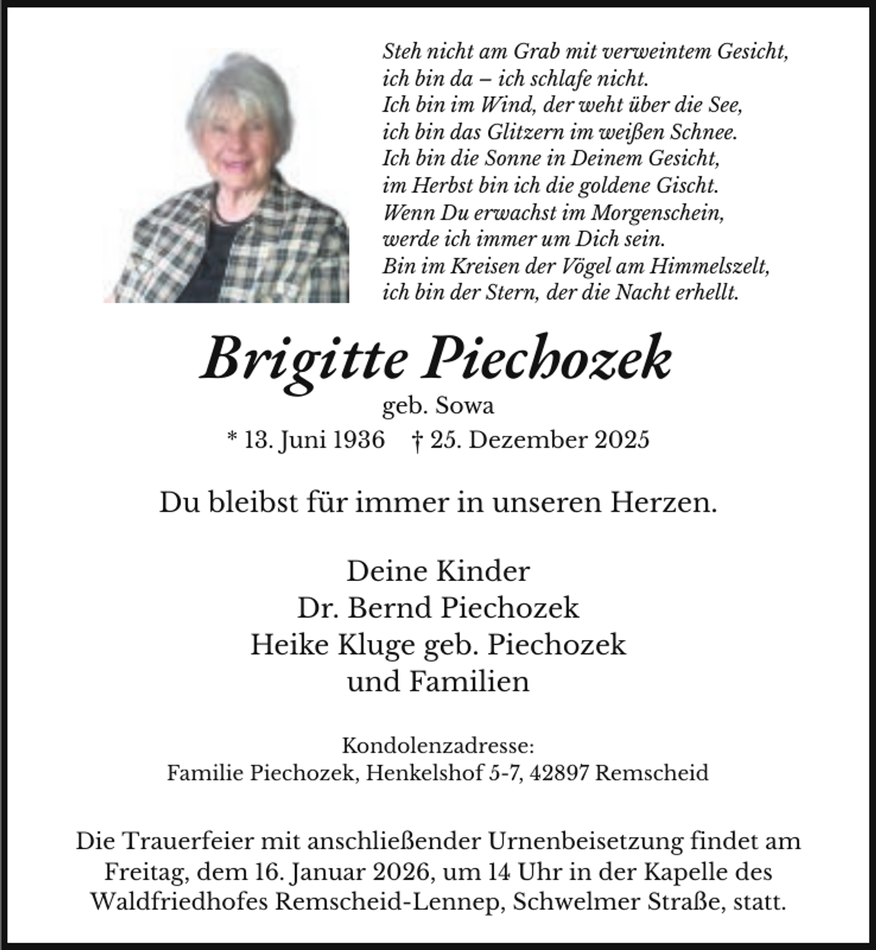 <p>Steh nicht am Grab mit verweintem Gesicht,<br />ich bin da – ich schlafe nicht.<br />Ich bin im Wind, der weht über die See,<br />ich bin das Glitzern im weißen Schnee.<br />Ich bin die Sonne in Deinem Gesicht,<br />im Herbst bin ich die goldene Gischt.<br />Wenn Du erwachst im Morgenschein,<br />werde ich immer um Dich sein.<br />Bin im Kreisen der Vögel am Himmelszelt,<br />ich bin der Stern, der die Nacht erhellt.</p><p>Brigitte Piechozek<br />geb. Sowa</p><p>* 13. Juni 1936</p><p>† 25. Dezember 2025</p><p>Du bleibst für immer in unseren Herzen.<br />Deine Kinder<br />Dr. Bernd Piechozek<br />Heike Kluge geb. Piechozek<br />und Familien<br />Kondolenzadresse:<br />Familie Piechozek, Henkelshof 5-7, 42897 Remscheid</p><p>Die Trauerfeier mit anschließender Urnenbeisetzung findet am<br />Freitag, dem 16. Januar 2026, um 14 Uhr in der Kapelle des<br />Waldfriedhofes Remscheid-Lennep, Schwelmer Straße, statt.</p>