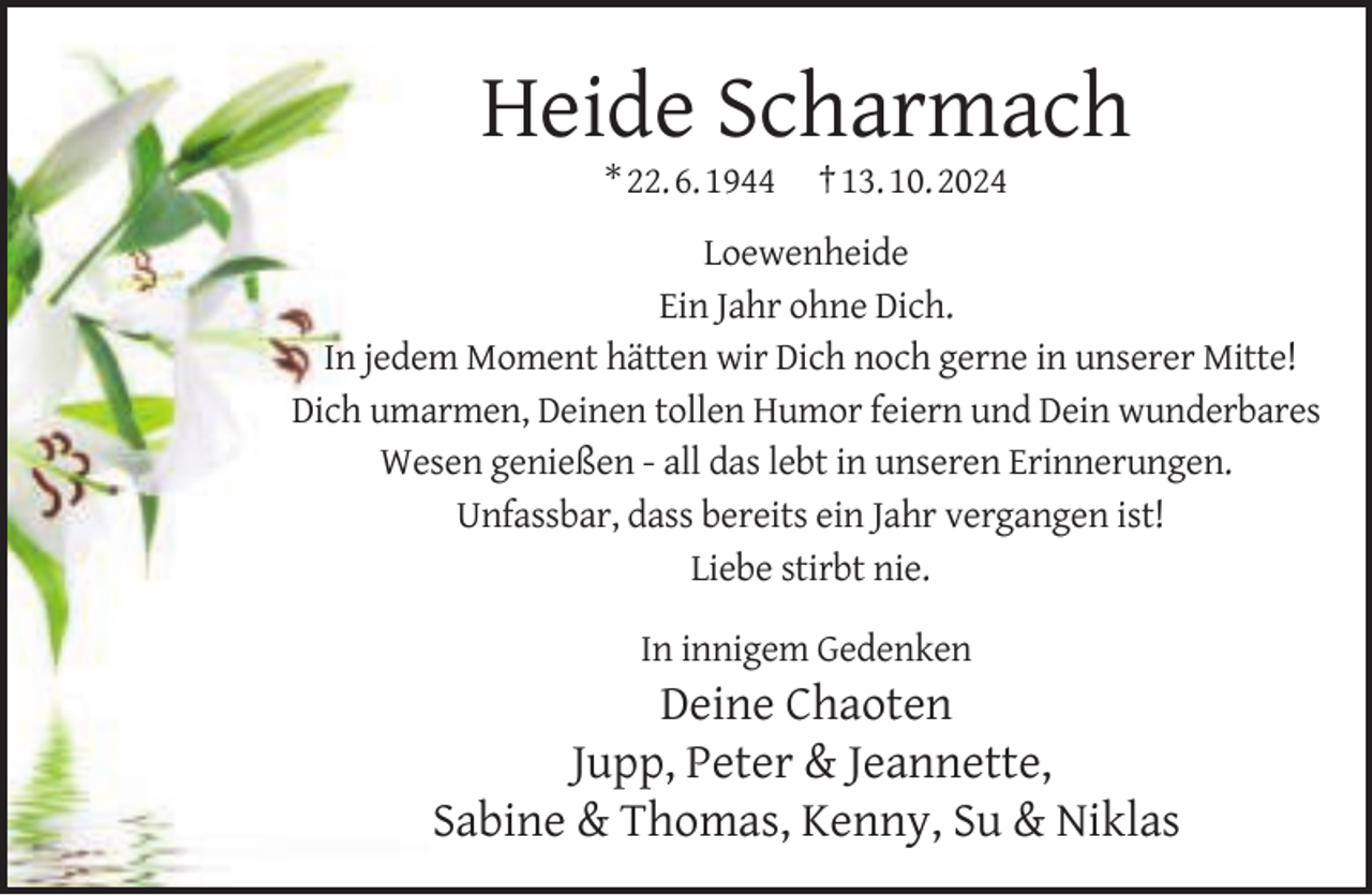 <p>Heide Scharmach<br />* 22. 6. 1944</p>
<p>† 13. 10. 2024</p>
<p>Loewenheide<br />Ein Jahr ohne Dich.<br />In jedem Moment hätten wir Dich noch gerne in unserer Mitte!<br />Dich umarmen, Deinen tollen Humor feiern und Dein wunderbares<br />Wesen genießen - all das lebt in unseren Erinnerungen.<br />Unfassbar, dass bereits ein Jahr vergangen ist!<br />Liebe stirbt nie.<br />In innigem Gedenken</p>
<p>Deine Chaoten<br />Jupp, Peter &amp; Jeannette,<br />Sabine &amp; Thomas, Kenny, Su &amp; Niklas</p>