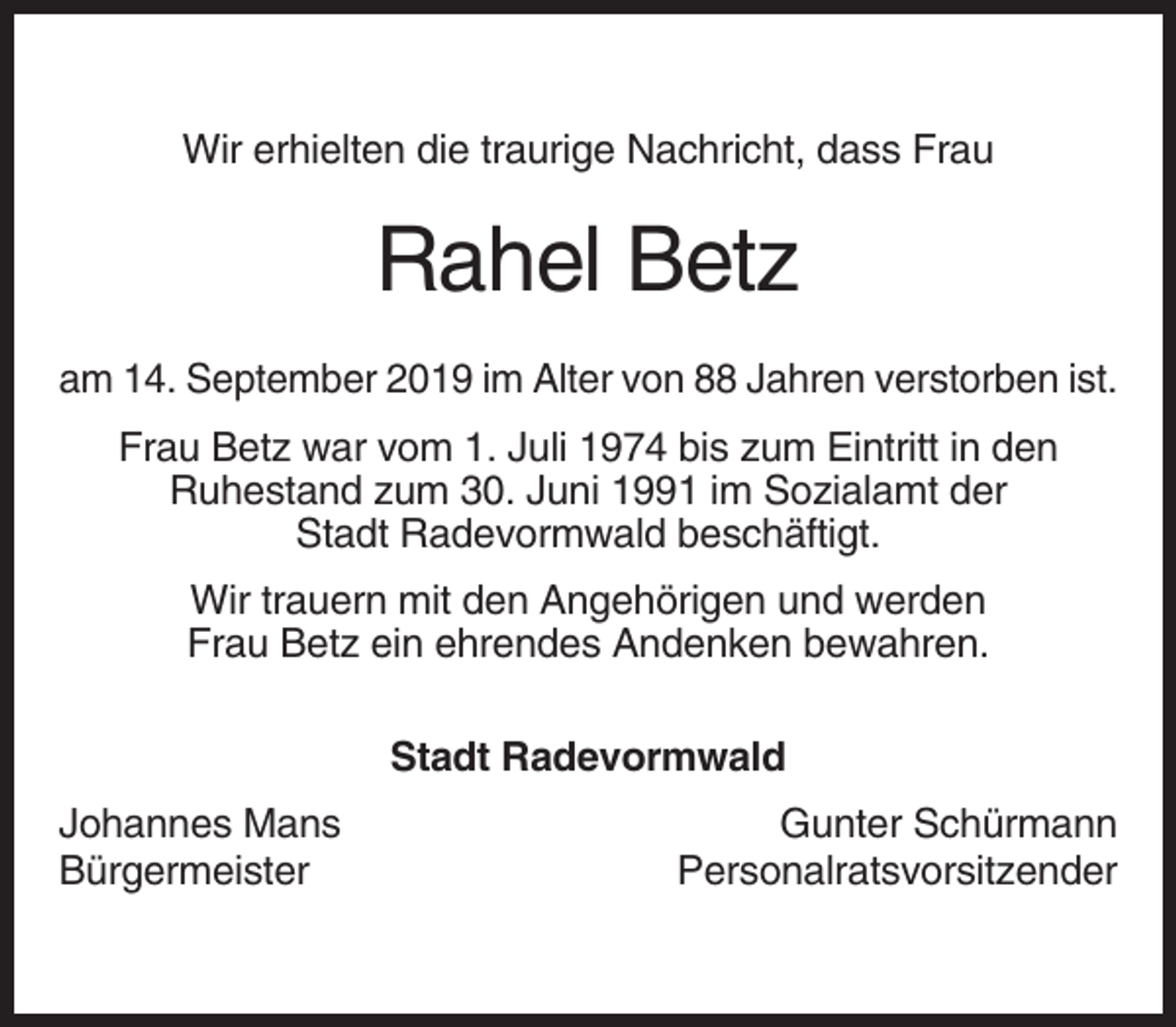 <p>Wir erhielten die traurige Nachricht, dass Frau</p><p>Rahel Betz<br />am 14. September 2019 im Alter von 88 Jahren verstorben ist.<br />Frau Betz war vom 1. Juli 1974 bis zum Eintritt in den<br />Ruhestand zum 30. Juni 1991 im Sozialamt der<br />Stadt Radevormwald beschäftigt.<br />Wir trauern mit den Angehörigen und werden<br />Frau Betz ein ehrendes Andenken bewahren.<br />Stadt Radevormwald<br />Johannes Mans<br />Bürgermeister</p><p>Gunter Schürmann<br />Personalratsvorsitzender</p>