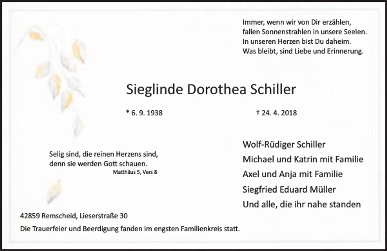 <p>Immer, wenn wir von Dir erzählen,</p><p>fallen Sonnenstrahlen in unsere Seelen.</p><p>In unseren Herzen bist Du daheim.</p><p>Was bleibt, sind Liebe und Erinnerung.</p><p>Sieglinde Dorothea Schiller</p><p>* 6. 9. 1938</p><p>Selig sind, die reinen Herzens sind,</p><p>denn sie werden Gott schauen.</p><p>Matthäus 5, Vers 8</p><p>† 24. 4. 2018</p><p>Wolf­ Rüdiger Schiller</p><p>Michael und Katrin mit Familie</p><p>Axel und Anja mit Familie</p><p>Siegfried Eduard Müller</p><p>42859 Remscheid, Lieserstraße 30</p><p>Die Trauerfeier und Beerdigung fanden im engsten Familienkreis statt.</p><p>Und alle, die ihr nahe standen</p>