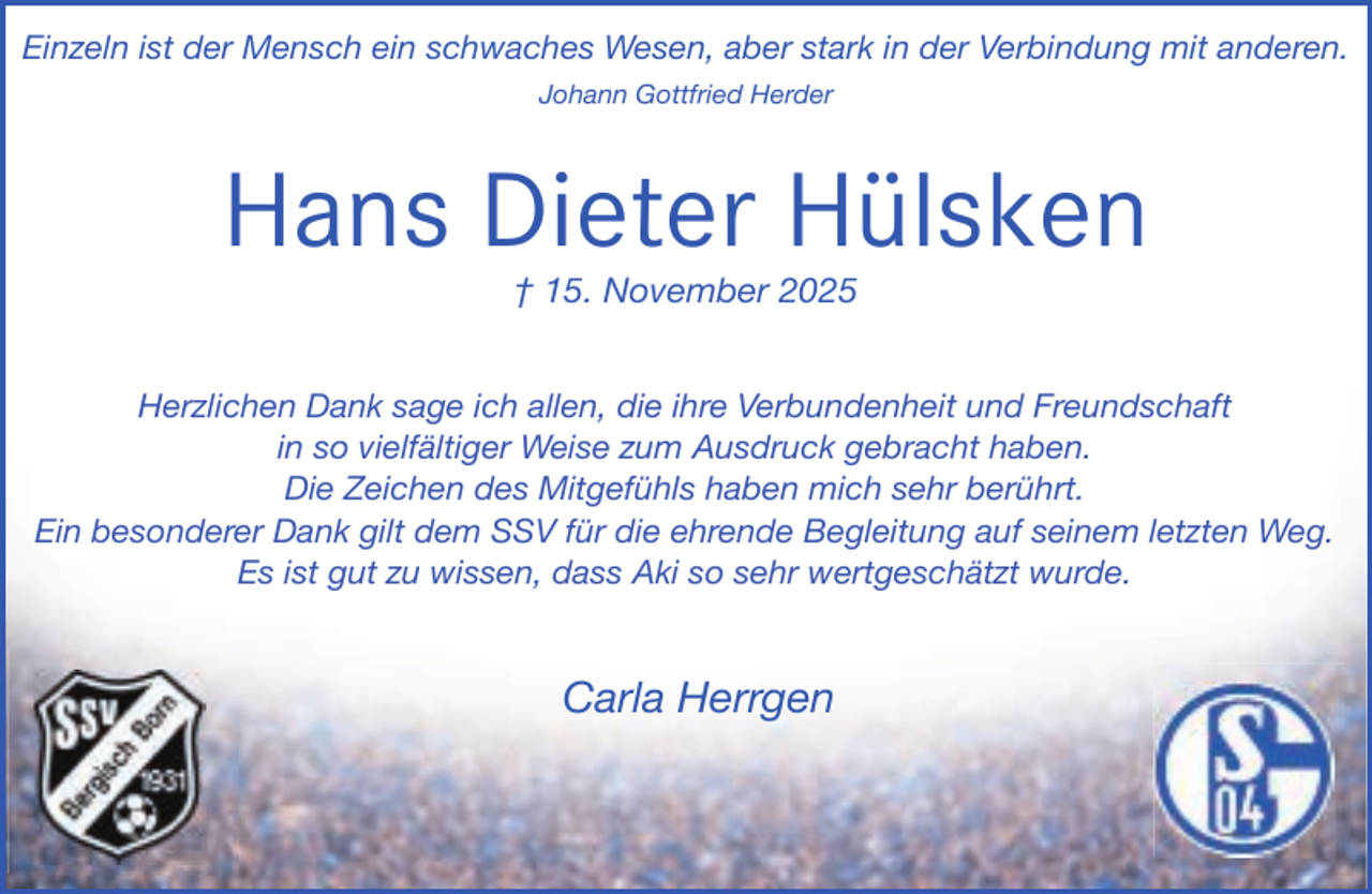<p>Einzeln ist der Mensch ein schwaches Wesen, aber stark in der Verbindung mit anderen.<br />Johann Gottfried Herder</p><p>Hans Dieter Hülsken<br />† 15. November 2025</p><p>Herzlichen Dank sage ich allen, die ihre Verbundenheit und Freundschaft<br />in so vielfältiger Weise zum Ausdruck gebracht haben.<br />Die Zeichen des Mitgefühls haben mich sehr berührt.<br />Ein besonderer Dank gilt dem SSV für die ehrende Begleitung auf seinem letzten Weg.<br />Es ist gut zu wissen, dass Aki so sehr wertgeschätzt wurde.</p><p>Carla Herrgen</p>