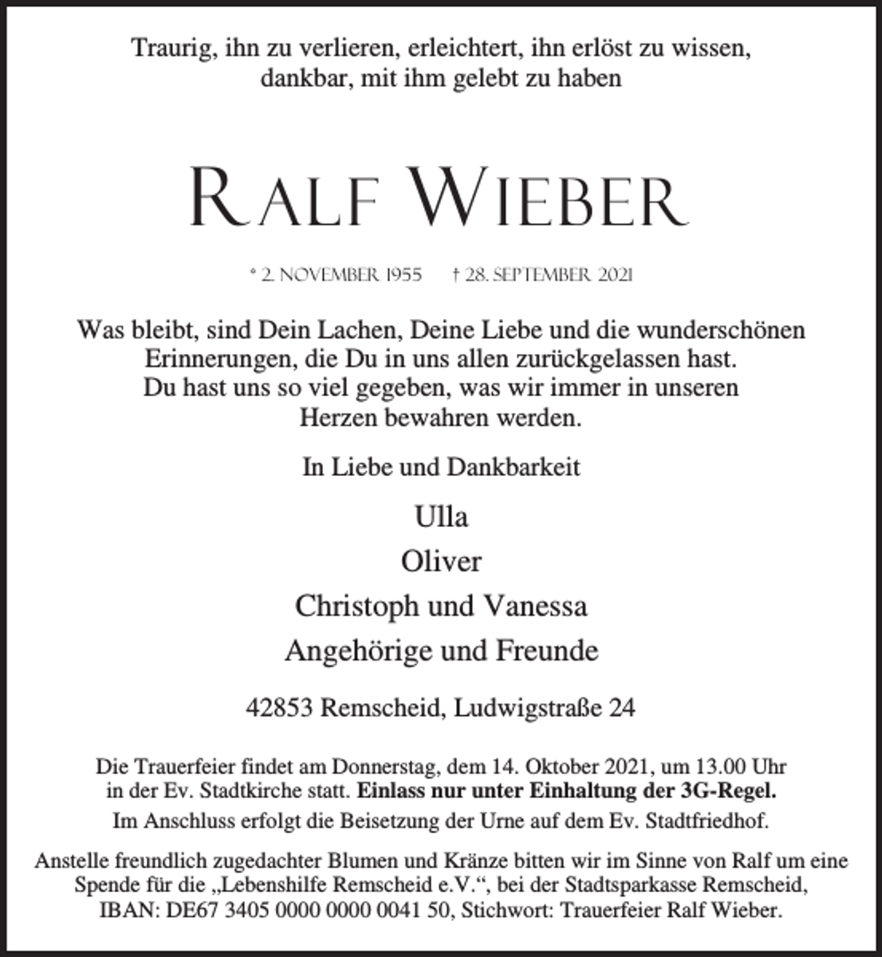 <p>Traurig, ihn zu verlieren, erleichtert, ihn erlöst zu wissen,<br />dankbar, mit ihm gelebt zu haben</p><p>R ALF W IEBER<br />* 2. November 1955</p><p>† 28. September 2021</p><p>Was bleibt, sind Dein Lachen, Deine Liebe und die wunderschönen<br />Erinnerungen, die Du in uns allen zurückgelassen hast.<br />Du hast uns so viel gegeben, was wir immer in unseren<br />Herzen bewahren werden.<br />In Liebe und Dankbarkeit</p><p>Ulla<br />Oliver<br />Christoph und Vanessa<br />Angehörige und Freunde<br />42853 Remscheid, Ludwigstraße 24<br />Die Trauerfeier findet am Donnerstag, dem 14. Oktober 2021, um 13.00 Uhr<br />in der Ev. Stadtkirche statt. Einlass nur unter Einhaltung der 3G-Regel.<br />Im Anschluss erfolgt die Beisetzung der Urne auf dem Ev. Stadtfriedhof.<br />Anstelle freundlich zugedachter Blumen und Kränze bitten wir im Sinne von Ralf um eine<br />Spende für die „Lebenshilfe Remscheid e.V.“, bei der Stadtsparkasse Remscheid,<br />IBAN: DE67 3405 0041 50, Stichwort: Trauerfeier Ralf Wieber.</p>