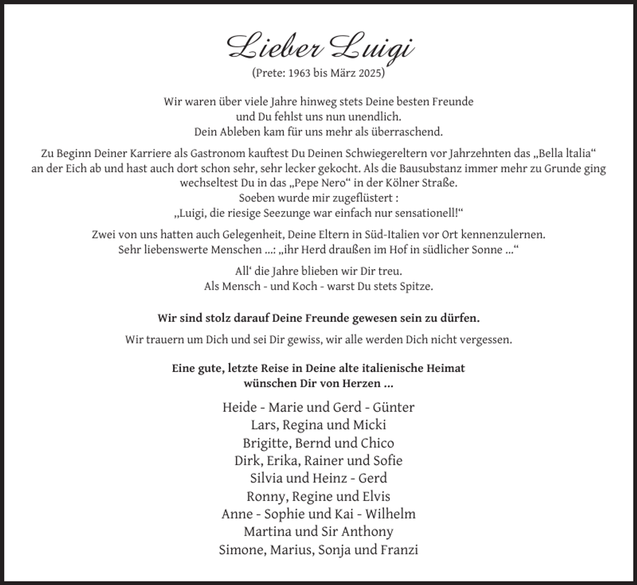 <p>Lieber Luigi<br />(Prete: 1963 bis März 2025)</p><p>Wir waren über viele Jahre hinweg stets Deine besten Freunde<br />und Du fehlst uns nun unendlich.<br />Dein Ableben kam für uns mehr als überraschend.<br />Zu Beginn Deiner Karriere als Gastronom kauftest Du Deinen Schwiegereltern vor Jahrzehnten das „Bella ltalia“<br />an der Eich ab und hast auch dort schon sehr, sehr lecker gekocht. Als die Bausubstanz immer mehr zu Grunde ging<br />wechseltest Du in das „Pepe Nero“ in der Kölner Straße.<br />Soeben wurde mir zugeﬂüstert :<br />,,Luigi, die riesige Seezunge war einfach nur sensationell!“<br />Zwei von uns hatten auch Gelegenheit, Deine Eltern in Süd-Italien vor Ort kennenzulernen.<br />Sehr liebenswerte Menschen ...: „ihr Herd draußen im Hof in südlicher Sonne ...“<br />All‘ die Jahre blieben wir Dir treu.<br />Als Mensch - und Koch - warst Du stets Spitze.<br />Wir sind stolz darauf Deine Freunde gewesen sein zu dürfen.<br />Wir trauern um Dich und sei Dir gewiss, wir alle werden Dich nicht vergessen.<br />Eine gute, letzte Reise in Deine alte italienische Heimat<br />wünschen Dir von Herzen ...</p><p>Heide - Marie und Gerd - Günter<br />Lars, Regina und Micki<br />Brigitte, Bernd und Chico<br />Dirk, Erika, Rainer und Soﬁe<br />Silvia und Heinz - Gerd<br />Ronny, Regine und Elvis<br />Anne - Sophie und Kai - Wilhelm<br />Martina und Sir Anthony<br />Simone, Marius, Sonja und Franzi</p>