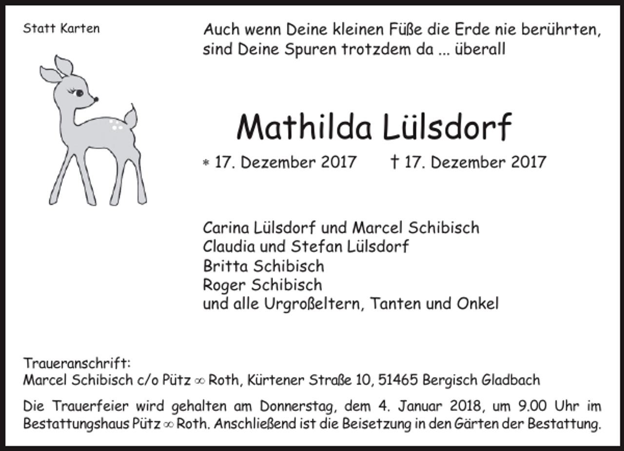 <p>Statt Karten</p><p>Auch wenn Deine kleinen Füße die Erde nie berührten,<br />sind Deine Spuren trotzdem da ... überall</p><p>Mathilda Lülsdorf<br /> 17. Dezember 2017</p><p>† 17. Dezember 2017</p><p>Carina Lülsdorf und Marcel Schibisch<br />Claudia und Stefan Lülsdorf<br />Britta Schibisch<br />Roger Schibisch<br />und alle Urgroßeltern, Tanten und Onkel<br />Traueranschrift:<br />Marcel Schibisch c/o Pütz  Roth, Kürtener Straße 10, 51465 Bergisch Gladbach<br />Die Trauerfeier wird gehalten am Donnerstag, dem 4. Januar 2018, um 9.00 Uhr im<br />Bestattungshaus Pütz  Roth. Anschließend ist die Beisetzung in den Gärten der Bestattung.</p>