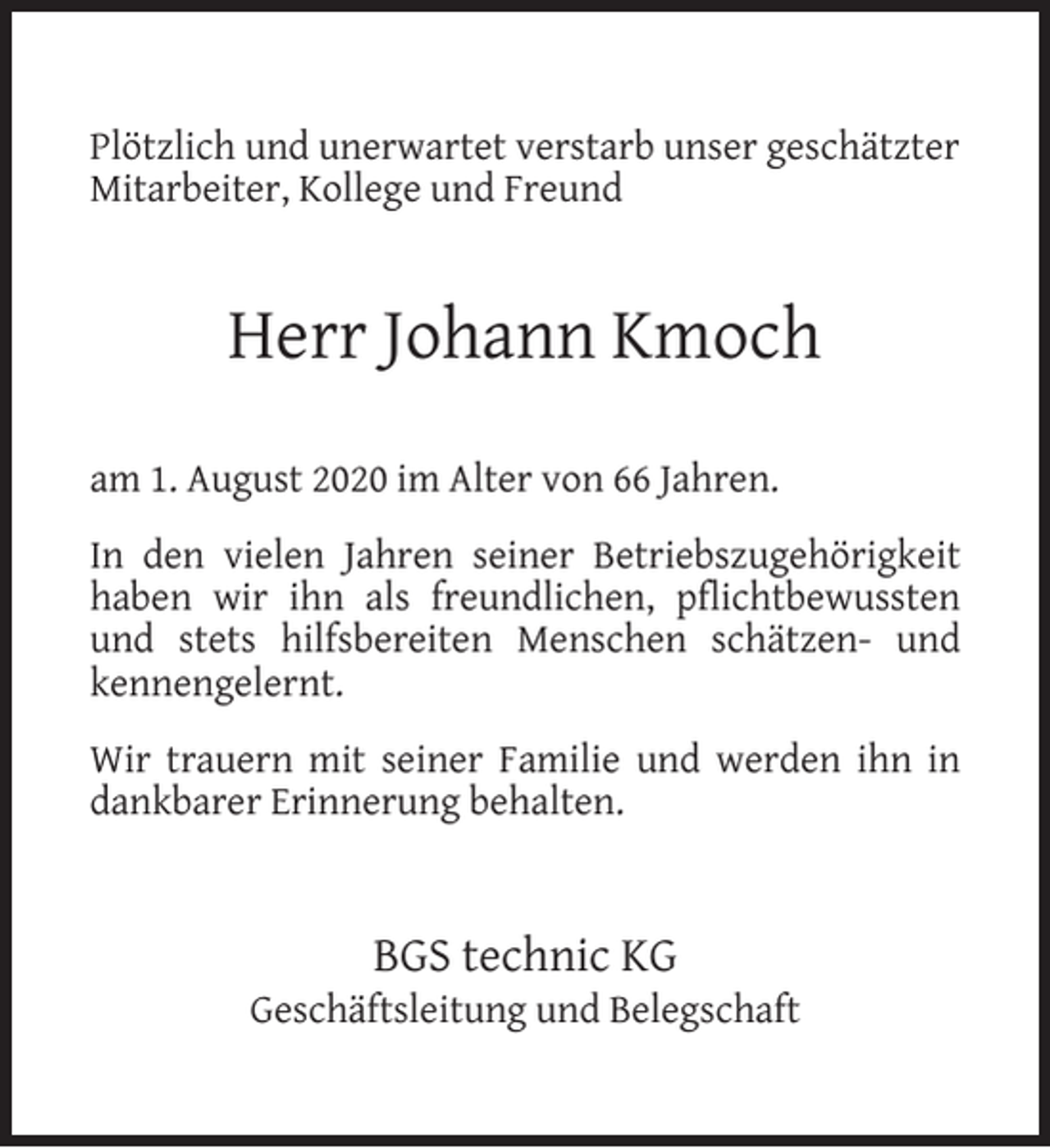 <p>Plötzlich und unerwartet verstarb unser geschätzter<br />Mitarbeiter, Kollege und Freund</p><p>Herr Johann Kmoch<br />am 1. August 2020 im Alter von 66 Jahren.<br />In den vielen Jahren seiner Betriebszugehörigkeit<br />haben wir ihn als freundlichen, pflichtbewussten<br />und stets hilfsbereiten Menschen schätzen- und<br />kennengelernt.<br />Wir trauern mit seiner Familie und werden ihn in<br />dankbarer Erinnerung behalten.</p><p>BGS technic KG</p><p>Geschäftsleitung und Belegschaft</p>