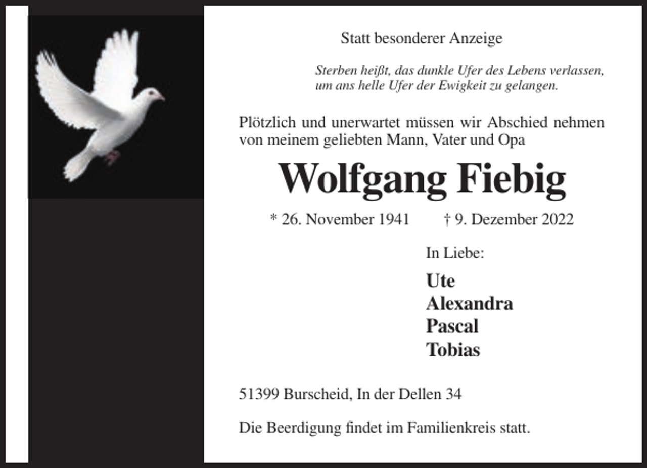 <p>Statt besonderer Anzeige<br />Sterben heißt, das dunkle Ufer des Lebens verlassen,<br />um ans helle Ufer der Ewigkeit zu gelangen.</p><p>Plötzlich und unerwartet müssen wir Abschied nehmen<br />von meinem geliebten Mann, Vater und Opa</p><p>Wolfgang Fiebig<br />* 26. November 1941</p><p>† 9. Dezember 2022<br />In Liebe:</p><p>Ute<br />Alexandra<br />Pascal<br />Tobias<br />51399 Burscheid, In der Dellen 34<br />Die Beerdigung findet im Familienkreis statt.</p>