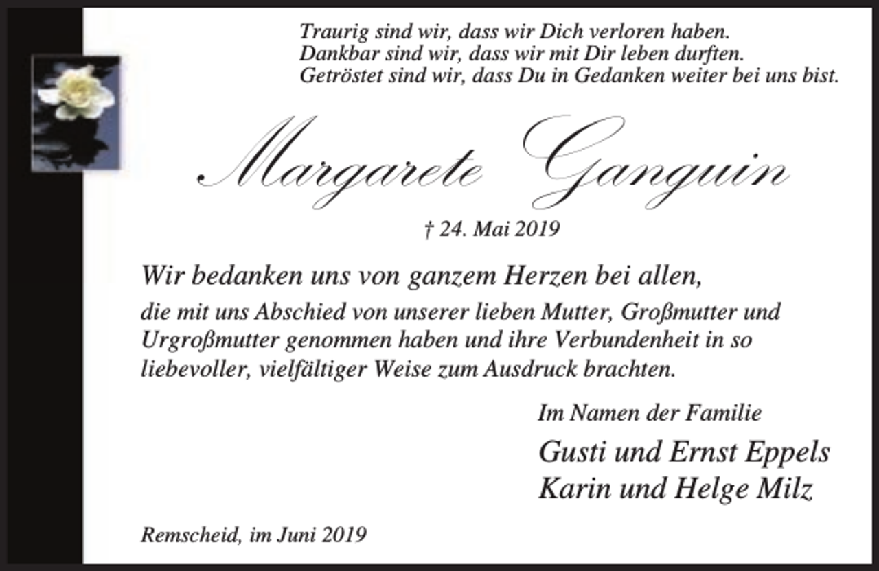<p>Traurig sind wir, dass wir Dich verloren haben.<br />Dankbar sind wir, dass wir mit Dir leben durften.<br />Getröstet sind wir, dass Du in Gedanken weiter bei uns bist.</p><p>Margarete Ganguin<br />† 24. Mai 2019</p><p>Wir bedanken uns von ganzem Herzen bei allen,<br />die mit uns Abschied von unserer lieben Mutter, Großmutter und<br />Urgroßmutter genommen haben und ihre Verbundenheit in so<br />liebevoller, vielfältiger Weise zum Ausdruck brachten.<br />Im Namen der Familie</p><p>Gusti und Ernst Eppels<br />Karin und Helge Milz<br />Remscheid, im Juni 2019</p>