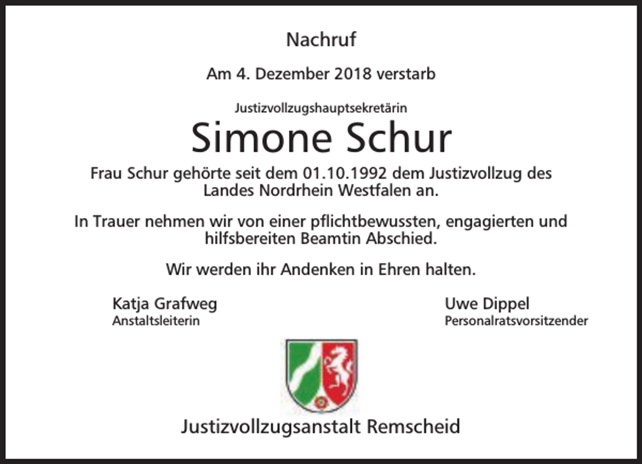 <p>Nachruf<br />Am 4. Dezember 2018 verstarb<br />Justizvollzugshauptsekretärin</p><p>Simone Schur</p><p>Frau Schur gehörte seit dem 01.10.1992 dem Justizvollzug des<br />Landes Nordrhein Westfalen an.<br />In Trauer nehmen wir von einer pﬂichtbewussten, engagierten und<br />hilfsbereiten Beamtin Abschied.<br />Wir werden ihr Andenken in Ehren halten.<br />Katja Grafweg</p><p>Anstaltsleiterin</p><p>Uwe Dippel</p><p>Personalratsvorsitzender</p><p>Justizvollzugsanstalt Remscheid</p>