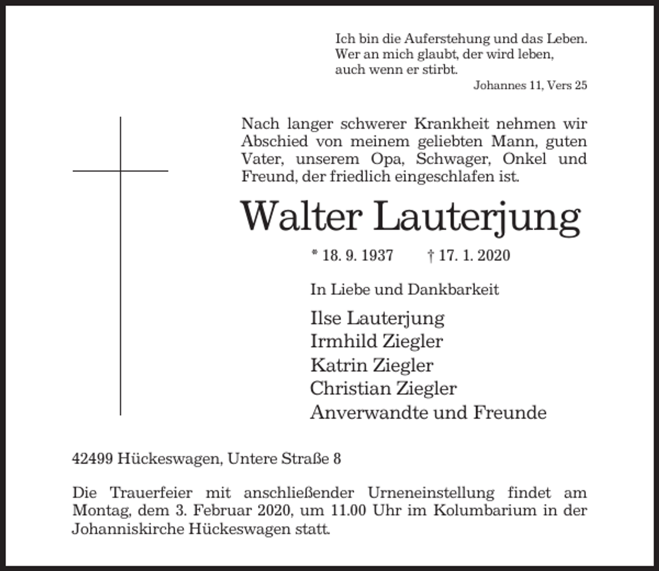 <p>Ich bin die Auferstehung und das Leben.<br />Wer an mich glaubt, der wird leben,<br />auch wenn er stirbt.<br />Johannes 11, Vers 25</p><p>Nach langer schwerer Krankheit nehmen wir<br />Abschied von meinem geliebten Mann, guten<br />Vater, unserem Opa, Schwager, Onkel und<br />Freund, der friedlich eingeschlafen ist.</p><p>Walter Lauterjung<br />* 18. 9. 1937</p><p>† 17. 1. 2020</p><p>In Liebe und Dankbarkeit</p><p>Ilse Lauterjung<br />Irmhild Ziegler<br />Katrin Ziegler<br />Christian Ziegler<br />Anverwandte und Freunde<br />42499 Hückeswagen, Untere Straße 8<br />Die Trauerfeier mit anschließender Urneneinstellung findet am<br />Montag, dem 3. Februar 2020, um 11.00 Uhr im Kolumbarium in der<br />Johanniskirche Hückeswagen statt.</p>