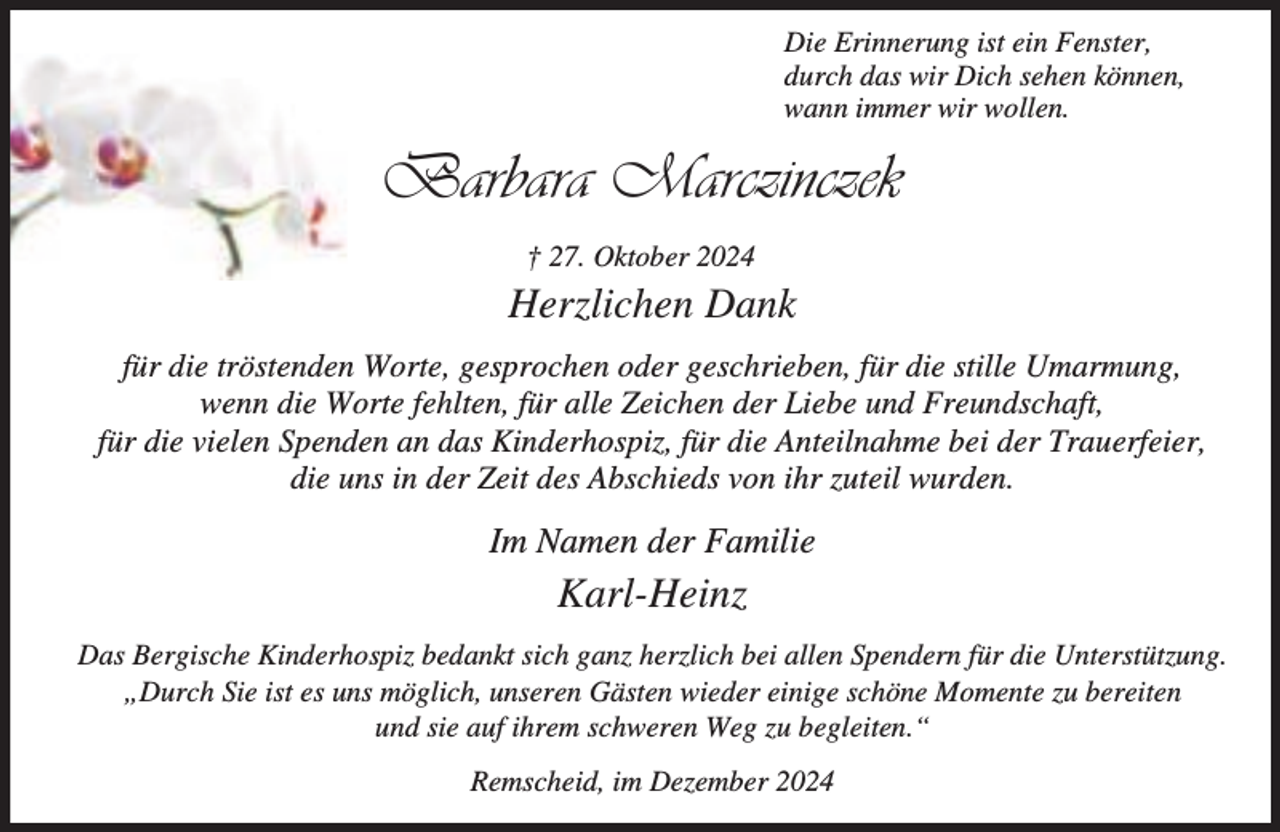 <p>Die Erinnerung ist ein Fenster,<br />durch das wir Dich sehen können,<br />wann immer wir wollen.</p><p>Barbara Marczinczek<br />† 27. Oktober 2024</p><p>Herzlichen Dank<br />für die tröstenden Worte, gesprochen oder geschrieben, für die stille Umarmung,<br />wenn die Worte fehlten, für alle Zeichen der Liebe und Freundschaft,<br />für die vielen Spenden an das Kinderhospiz, für die Anteilnahme bei der Trauerfeier,<br />die uns in der Zeit des Abschieds von ihr zuteil wurden.</p><p>Im Namen der Familie</p><p>Karl-Heinz<br />Das Bergische Kinderhospiz bedankt sich ganz herzlich bei allen Spendern für die Unterstützung.<br />„Durch Sie ist es uns möglich, unseren Gästen wieder einige schöne Momente zu bereiten<br />und sie auf ihrem schweren Weg zu begleiten.“<br />Remscheid, im Dezember 2024</p>