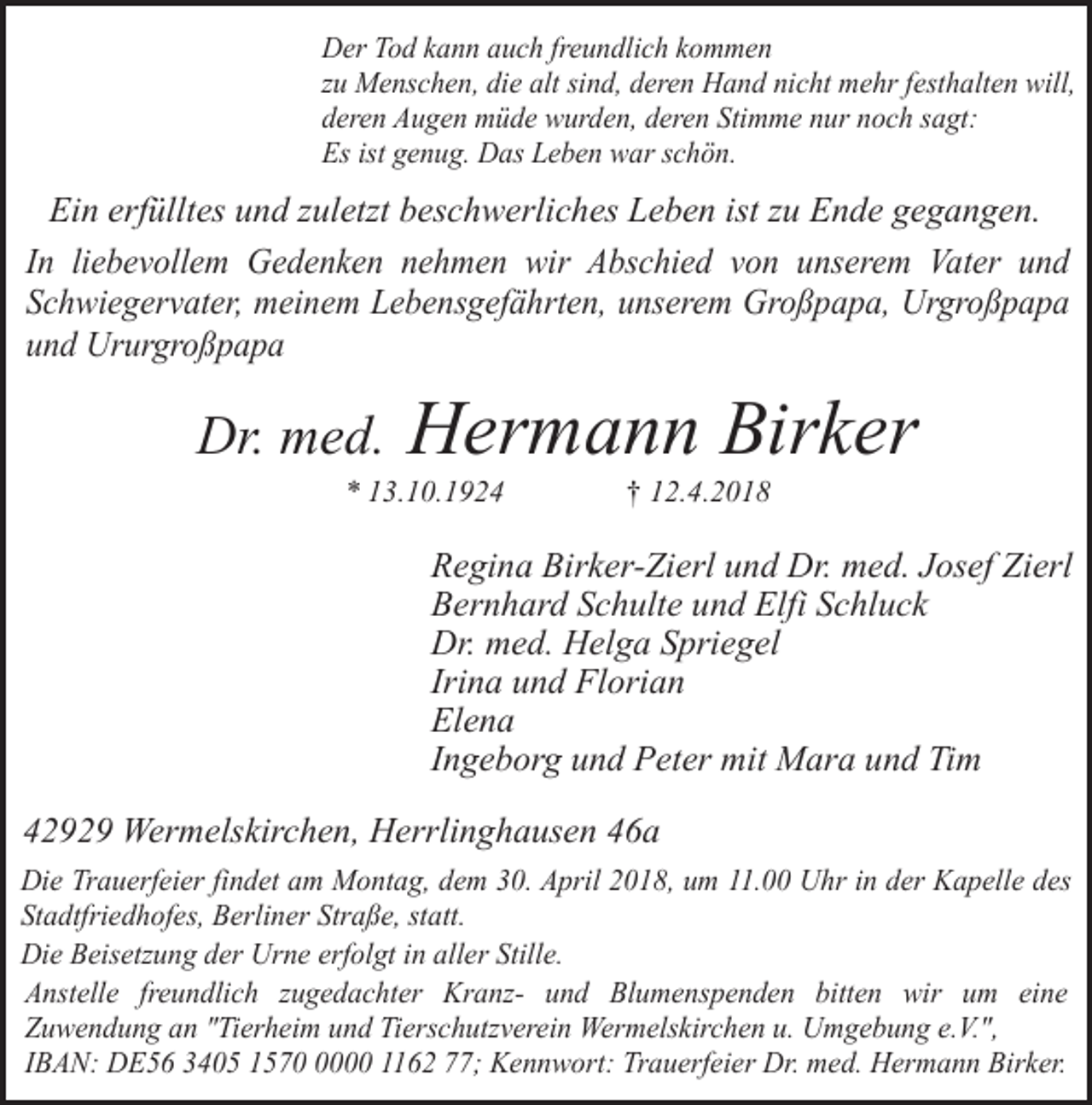 <p>Der Tod kann auch freundlich kommen<br />zu Menschen, die alt sind, deren Hand nicht mehr festhalten will,<br />deren Augen müde wurden, deren Stimme nur noch sagt:<br />Es ist genug. Das Leben war schön.</p><p>Ein erfülltes und zuletzt beschwerliches Leben ist zu Ende gegangen.<br />In liebevollem Gedenken nehmen wir Abschied von unserem Vater und<br />Schwiegervater, meinem Lebensgefährten, unserem Großpapa, Urgroßpapa<br />und Ururgroßpapa</p><p>Dr. med.</p><p>Hermann Birker</p><p>* 13.10.1924</p><p>† 12.4.2018</p><p>Regina Birker-Zierl und Dr. med. Josef Zierl<br />Bernhard Schulte und Elfi Schluck<br />Dr. med. Helga Spriegel<br />Irina und Florian<br />Elena<br />Ingeborg und Peter mit Mara und Tim<br />42929 Wermelskirchen, Herrlinghausen 46a<br />Die Trauerfeier findet am Montag, dem 30. April 2018, um 11.00 Uhr in der Kapelle des<br />Stadtfriedhofes, Berliner Straße, statt.<br />Die Beisetzung der Urne erfolgt in aller Stille.<br />Anstelle freundlich zugedachter Kranz- und Blumenspenden bitten wir um eine<br />Zuwendung an "Tierheim und Tierschutzverein Wermelskirchen u. Umgebung e.V.",<br />IBAN: DE56 3405 157000 1162 77; Kennwort: Trauerfeier Dr. med. Hermann Birker.</p>