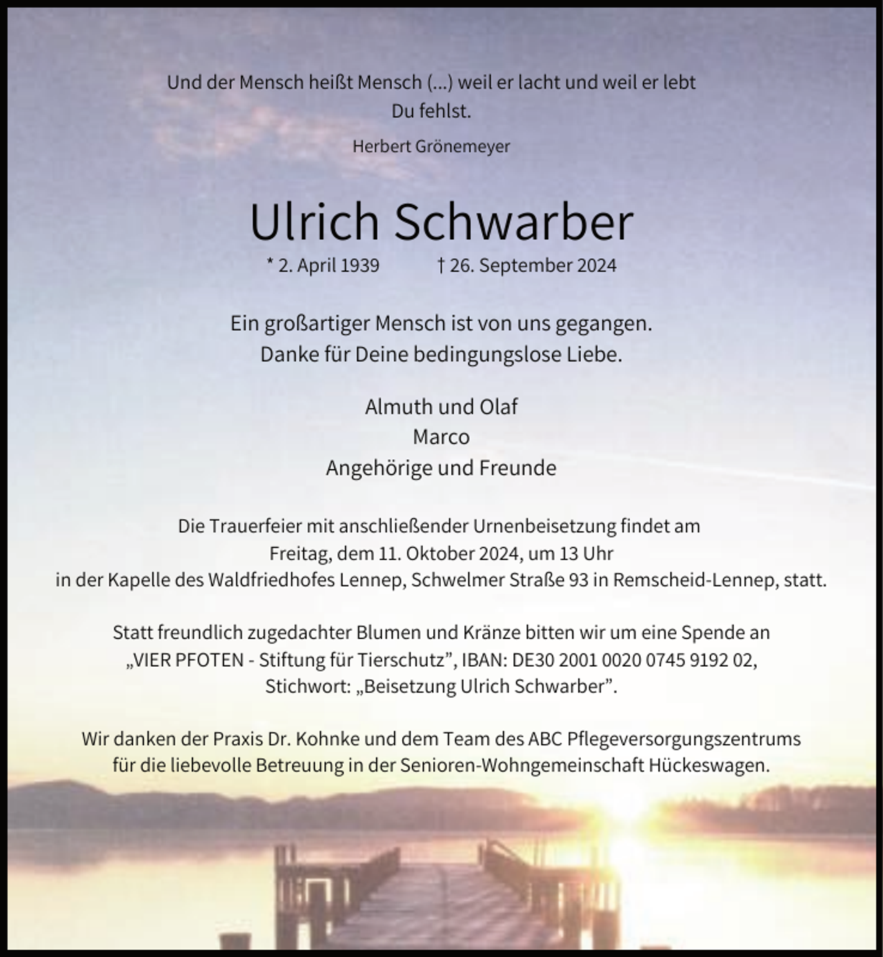 <p>Und der Mensch heißt Mensch (...) weil er lacht und weil er lebt<br />Du fehlst.<br />Herbert Grönemeyer</p><p>Ulrich Schwarber<br />* 2. April 1939</p><p>† 26. September 2024</p><p>Ein großartiger Mensch ist von uns gegangen.<br />Danke für Deine bedingungslose Liebe.<br />Almuth und Olaf<br />Marco<br />Angehörige und Freunde<br />Die Trauerfeier mit anschließender Urnenbeisetzung findet am<br />Freitag, dem 11. Oktober 2024, um 13 Uhr<br />in der Kapelle des Waldfriedhofes Lennep, Schwelmer Straße 93 in Remscheid-Lennep, statt.<br />Statt freundlich zugedachter Blumen und Kränze bitten wir um eine Spende an<br />„VIER PFOTEN - Stiftung für Tierschutz”, IBAN: DE30 2001 002745 9192 02,<br />Stichwort: „Beisetzung Ulrich Schwarber”.<br />Wir danken der Praxis Dr. Kohnke und dem Team des ABC Pflegeversorgungszentrums<br />für die liebevolle Betreuung in der Senioren-Wohngemeinschaft Hückeswagen.</p>