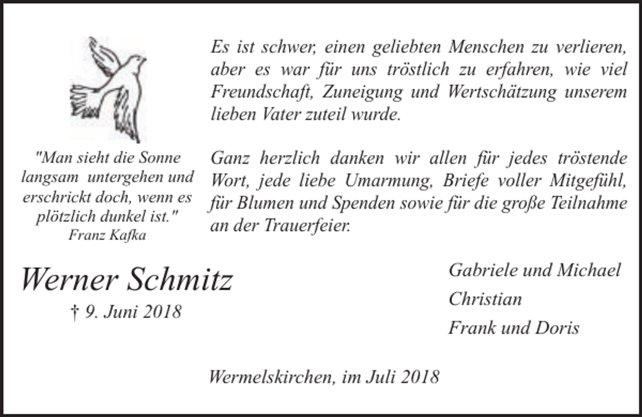 <p>Es ist schwer, einen geliebten Menschen zu verlieren,<br />aber es war für uns tröstlich zu erfahren, wie viel<br />Freundschaft, Zuneigung und Wertschätzung unserem<br />lieben Vater zuteil wurde.<br />"Man sieht die Sonne<br />Ganz herzlich danken wir allen für jedes tröstende<br />langsam untergehen und Wort, jede liebe Umarmung, Briefe voller Mitgefühl,<br />erschrickt doch, wenn es für Blumen und Spenden sowie für die große Teilnahme<br />plötzlich dunkel ist."<br />Franz Kafka</p><p>an der Trauerfeier.</p><p>Werner Schmitz<br />† 9. Juni 2018</p><p>Wermelskirchen, im Juli 2018</p><p>Gabriele und Michael<br />Christian<br />Frank und Doris</p>