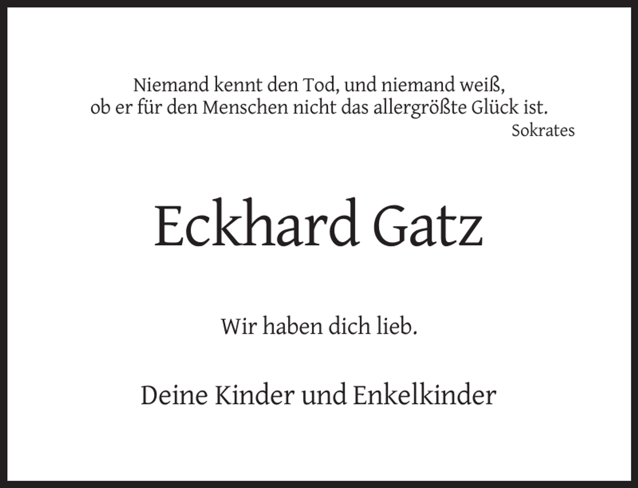 <p>Niemand kennt den Tod, und niemand weiß,<br />ob er für den Menschen nicht das allergrößte Glück ist.<br />Sokrates</p><p>Eckhard Gatz<br />Wir haben dich lieb.</p><p>Deine Kinder und Enkelkinder</p>