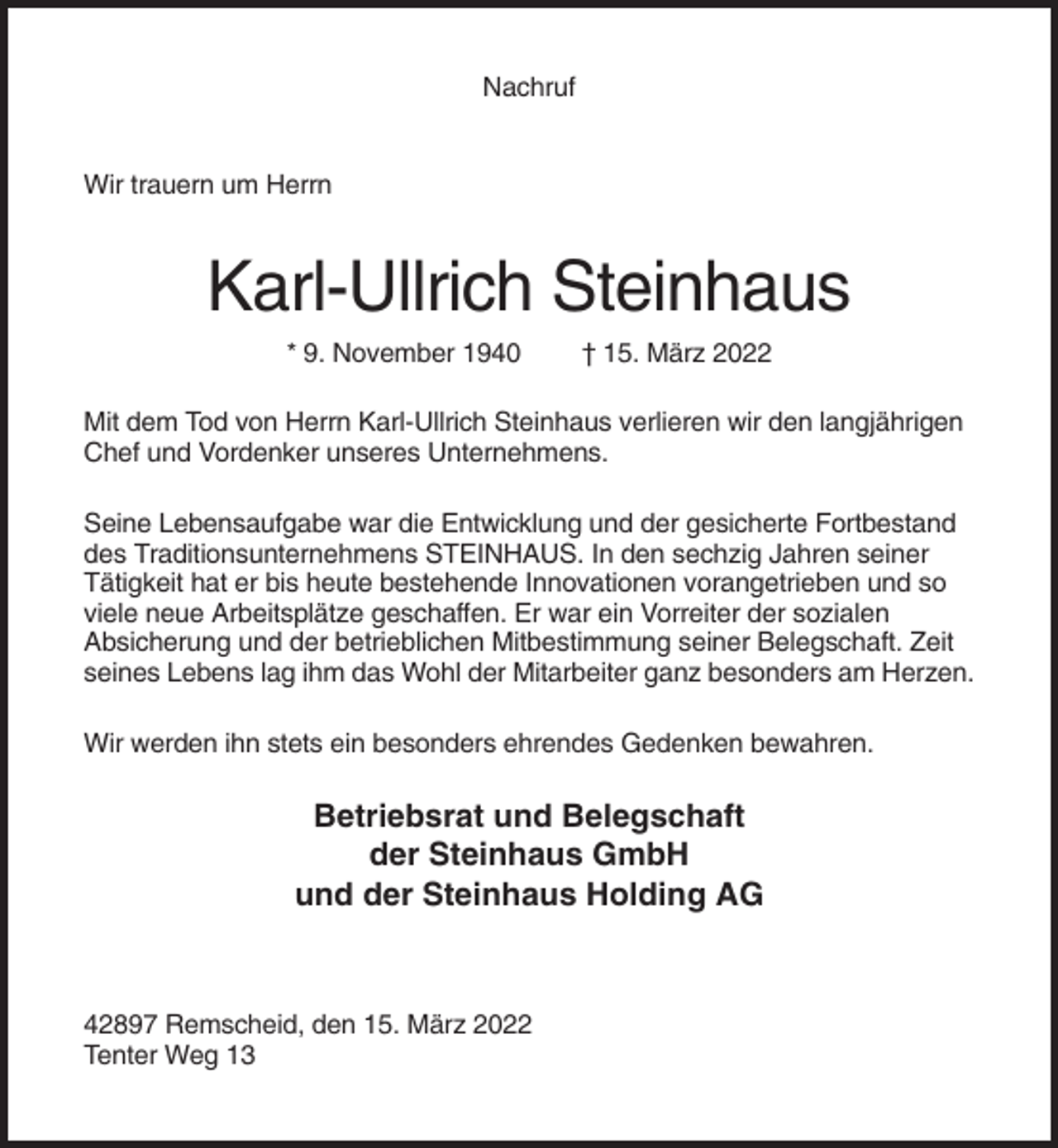 <p>Nachruf</p><p>Wir trauern um Herrn</p><p>Karl-Ullrich Steinhaus<br />* 9. November 1940</p><p>† 15. März 2022</p><p>Mit dem Tod von Herrn Karl-Ullrich Steinhaus verlieren wir den langjährigen<br />Chef und Vordenker unseres Unternehmens.<br />Seine Lebensaufgabe war die Entwicklung und der gesicherte Fortbestand<br />des Traditionsunternehmens STEINHAUS. In den sechzig Jahren seiner<br />Tätigkeit hat er bis heute bestehende Innovationen vorangetrieben und so<br />viele neue Arbeitsplätze geschaffen. Er war ein Vorreiter der sozialen<br />Absicherung und der betrieblichen Mitbestimmung seiner Belegschaft. Zeit<br />seines Lebens lag ihm das Wohl der Mitarbeiter ganz besonders am Herzen.<br />Wir werden ihn stets ein besonders ehrendes Gedenken bewahren.</p><p>Betriebsrat und Belegschaft<br />der Steinhaus GmbH<br />und der Steinhaus Holding AG</p><p>42897 Remscheid, den 15. März 2022<br />Tenter Weg 13</p>