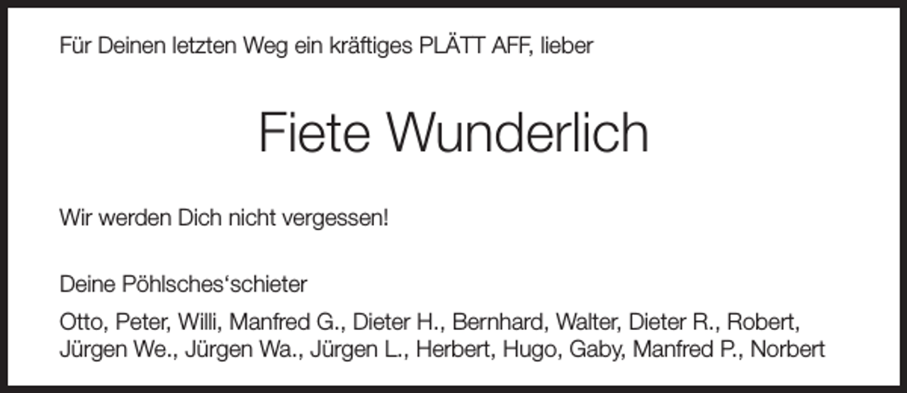 <p>Für Deinen letzten Weg ein kräftiges PLÄTT AFF, lieber</p><p>Fiete Wunderlich<br />Wir werden Dich nicht vergessen!<br />Deine Pöhlsches‘schieter<br />Otto, Peter, Willi, Manfred G., Dieter H., Bernhard, Walter, Dieter R., Robert,<br />Jürgen We., Jürgen Wa., Jürgen L., Herbert, Hugo, Gaby, Manfred P., Norbert</p>