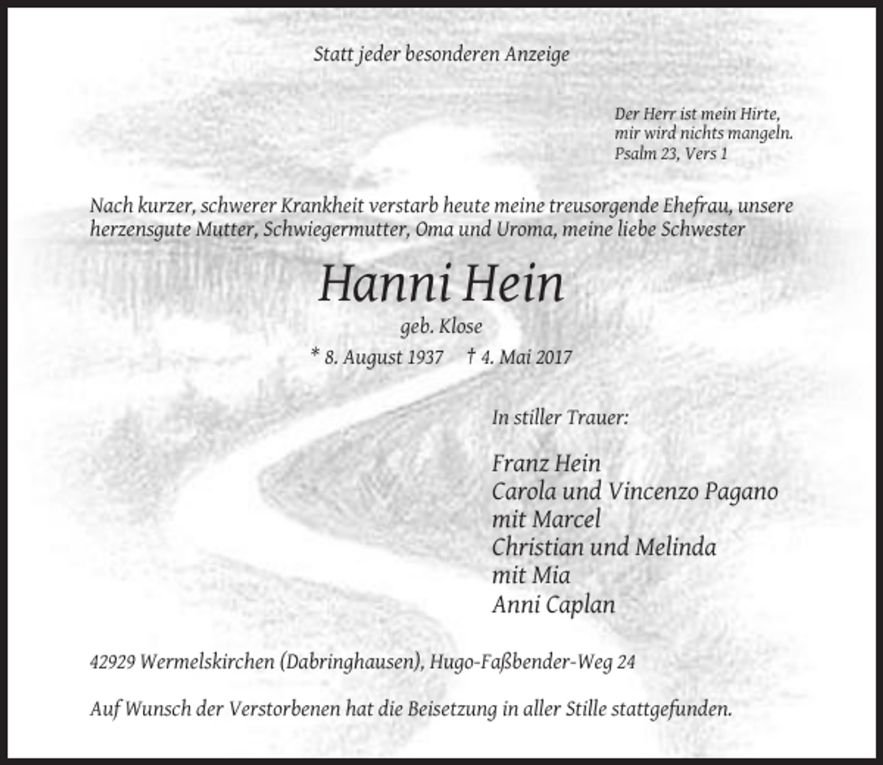 <p>Statt jeder besonderen Anzeige<br />Der Herr ist mein Hirte,<br />mir wird nichts mangeln.<br />Psalm 23, Vers 1</p><p>Nach kurzer, schwerer Krankheit verstarb heute meine treusorgende Ehefrau, unsere<br />herzensgute Mutter, Schwiegermutter, Oma und Uroma, meine liebe Schwester</p><p>Hanni Hein<br />geb. Klose<br />* 8. August 1937 † 4. Mai 2017</p><p>In stiller Trauer:</p><p>Franz Hein<br />Carola und Vincenzo Pagano<br />mit Marcel<br />Christian und Melinda<br />mit Mia<br />Anni Caplan<br />42929 Wermelskirchen (Dabringhausen), Hugo-Faßbender-Weg 24<br />Auf Wunsch der Verstorbenen hat die Beisetzung in aller Stille stattgefunden.</p>