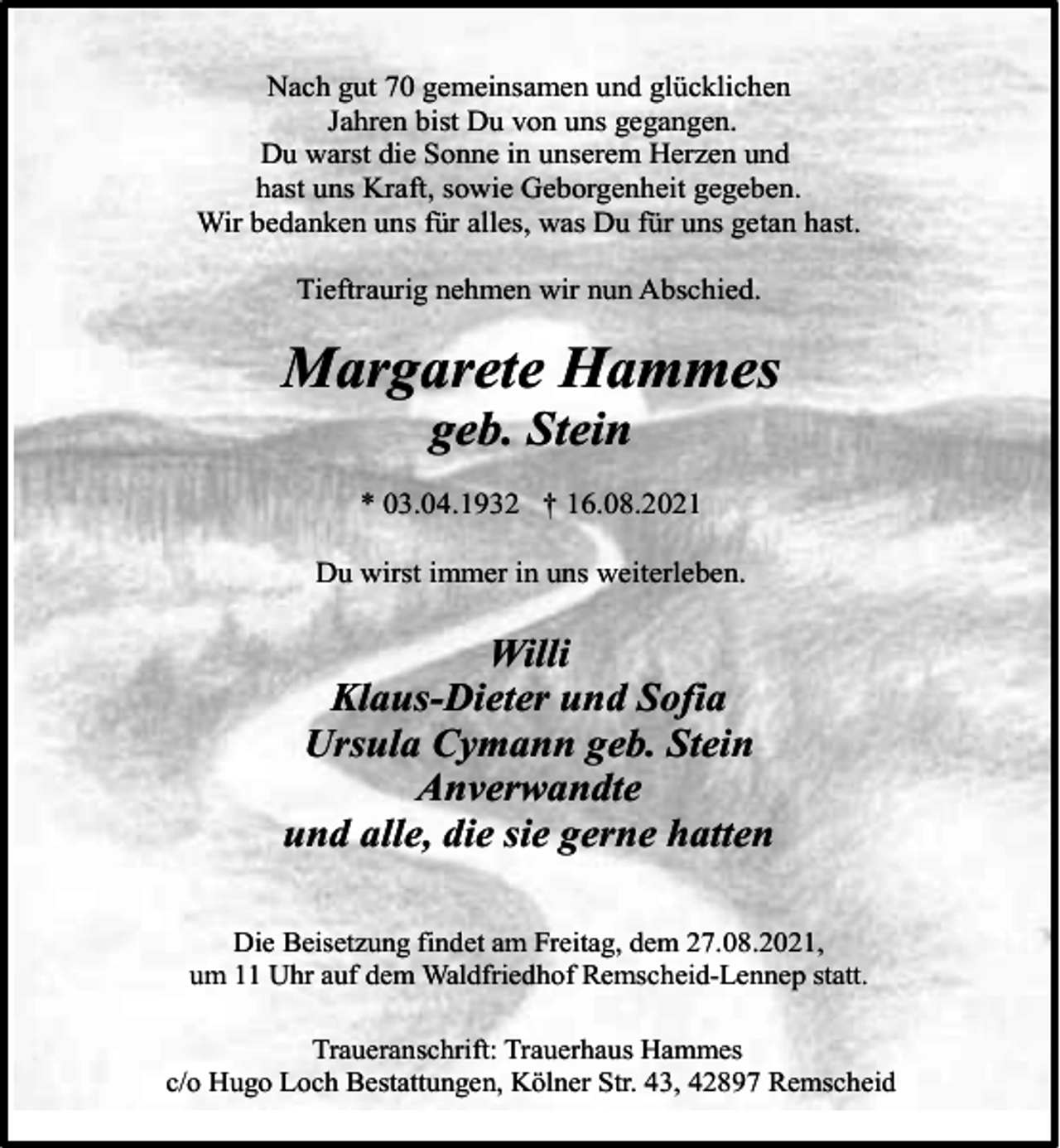 <p>Nach gut 70 gemeinsamen und glücklichen<br />Jahren bist Du von uns gegangen.<br />Du warst die Sonne in unserem Herzen und<br />hast uns Kraft, sowie Geborgenheit gegeben.<br />Wir bedanken uns für alles, was Du für uns getan hast.<br />Tieftraurig nehmen wir nun Abschied.</p><p>Margarete Hammes<br />geb. Stein</p><p>* 03.04.1932 † 16.08.2021<br />Du wirst immer in uns weiterleben.</p><p>Willi<br />Klaus-Dieter und Sofia<br />Ursula Cymann geb. Stein<br />Anverwandte<br />und alle, die sie gerne hatten<br />Die Beisetzung findet am Freitag, dem 27.08.2021,<br />um 11 Uhr auf dem Waldfriedhof Remscheid-Lennep statt.<br />Traueranschrift: Trauerhaus Hammes<br />c/o Hugo Loch Bestattungen, Kölner Str. 43, 42897 Remscheid</p>