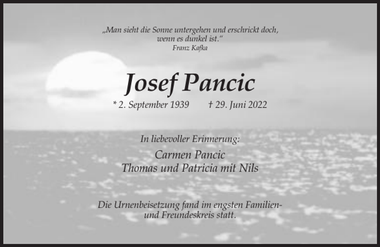 <p>„Man sieht die Sonne untergehen und erschrickt doch,<br />wenn es dunkel ist.“<br />Franz Kafka</p><p>Josef Pancic<br />* 2. September 1939</p><p>† 29. Juni 2022</p><p>In liebevoller Erinnerung:</p><p>Carmen Pancic<br />Thomas und Patricia mit Nils<br />Die Urnenbeisetzung fand im engsten Familienund Freundeskreis statt.</p>