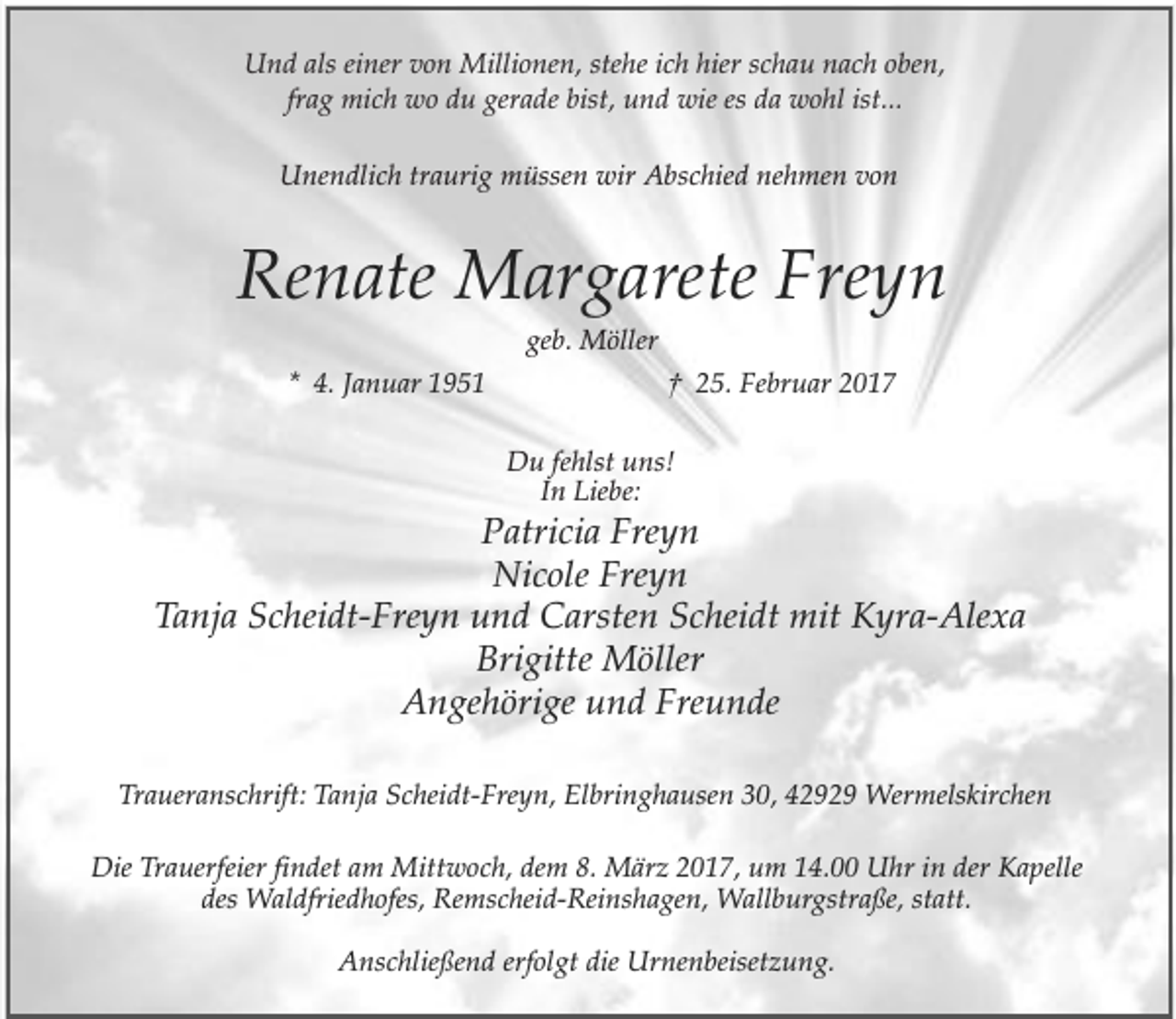 <p>Und als einer von Millionen, stehe ich hier schau nach oben,<br />frag mich wo du gerade bist, und wie es da wohl ist...<br />Unendlich traurig müssen wir Abschied nehmen von</p><p>Renate Margarete Freyn<br />geb. Möller</p><p>* 4. Januar 1951</p><p>† 25. Februar 2017<br />Du fehlst uns!<br />In Liebe:</p><p>Patricia Freyn<br />Nicole Freyn<br />Tanja Scheidt-Freyn und Carsten Scheidt mit Kyra-Alexa<br />Brigitte Möller<br />Angehörige und Freunde<br />Traueranschrift: Tanja Scheidt-Freyn, Elbringhausen 30, 42929 Wermelskirchen<br />Die Trauerfeier findet am Mittwoch, dem 8. März 2017, um 14.00 Uhr in der Kapelle<br />des Waldfriedhofes, Remscheid-Reinshagen, Wallburgstraße, statt.<br />Anschließend erfolgt die Urnenbeisetzung.</p>