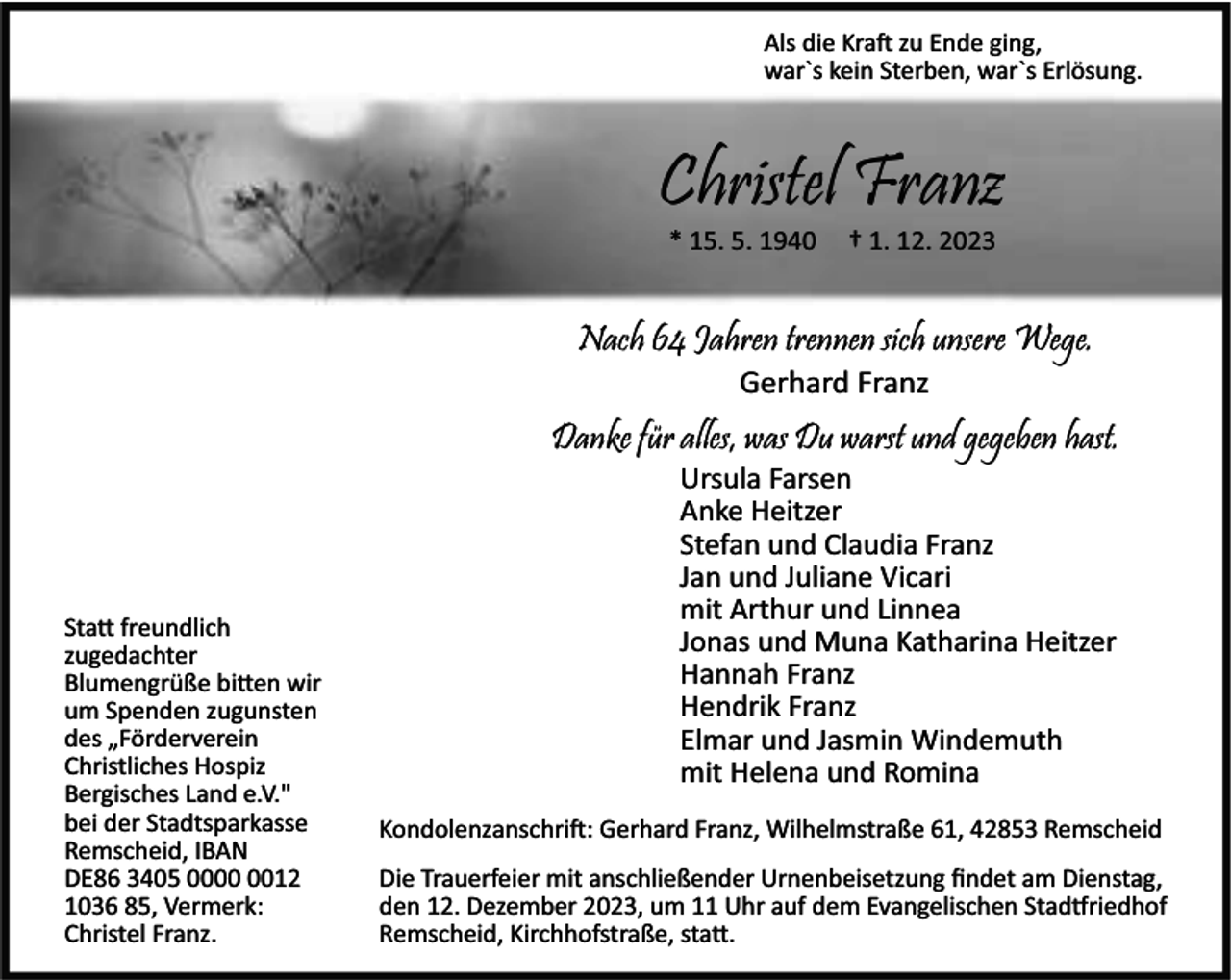 <p>Als die Kra zu Ende ging,<br />war`s kein Sterben, war`s Erlösung.</p><p>Christel Franz<br />* 15. 5. 1940</p><p>† 1. 12. 2023</p><p>Nach 64 Jahren trennen sich unsere Wege.<br />Gerhard Franz</p><p>Danke für alles, was Du warst und gegeben hast.</p><p>Sta freundlich<br />zugedachter<br />Blumengrüße bi en wir<br />um Spenden zugunsten<br />des „Förderverein<br />Christliches Hospiz<br />Bergisches Land e.V."<br />bei der Stadtsparkasse<br />Remscheid, IBAN<br />DE86 3405 0012<br />1036 85, Vermerk:<br />Christel Franz.</p><p>Ursula Farsen<br />Anke Heitzer<br />Stefan und Claudia Franz<br />Jan und Juliane Vicari<br />mit Arthur und Linnea<br />Jonas und Muna Katharina Heitzer<br />Hannah Franz<br />Hendrik Franz<br />Elmar und Jasmin Windemuth<br />mit Helena und Romina</p><p>Kondolenzanschri : Gerhard Franz, Wilhelmstraße 61, 42853 Remscheid<br />Die Trauerfeier mit anschließender Urnenbeisetzung ﬁndet am Dienstag,<br />den 12. Dezember 2023, um 11 Uhr auf dem Evangelischen Stad riedhof<br />Remscheid, Kirchhofstraße, sta .</p>