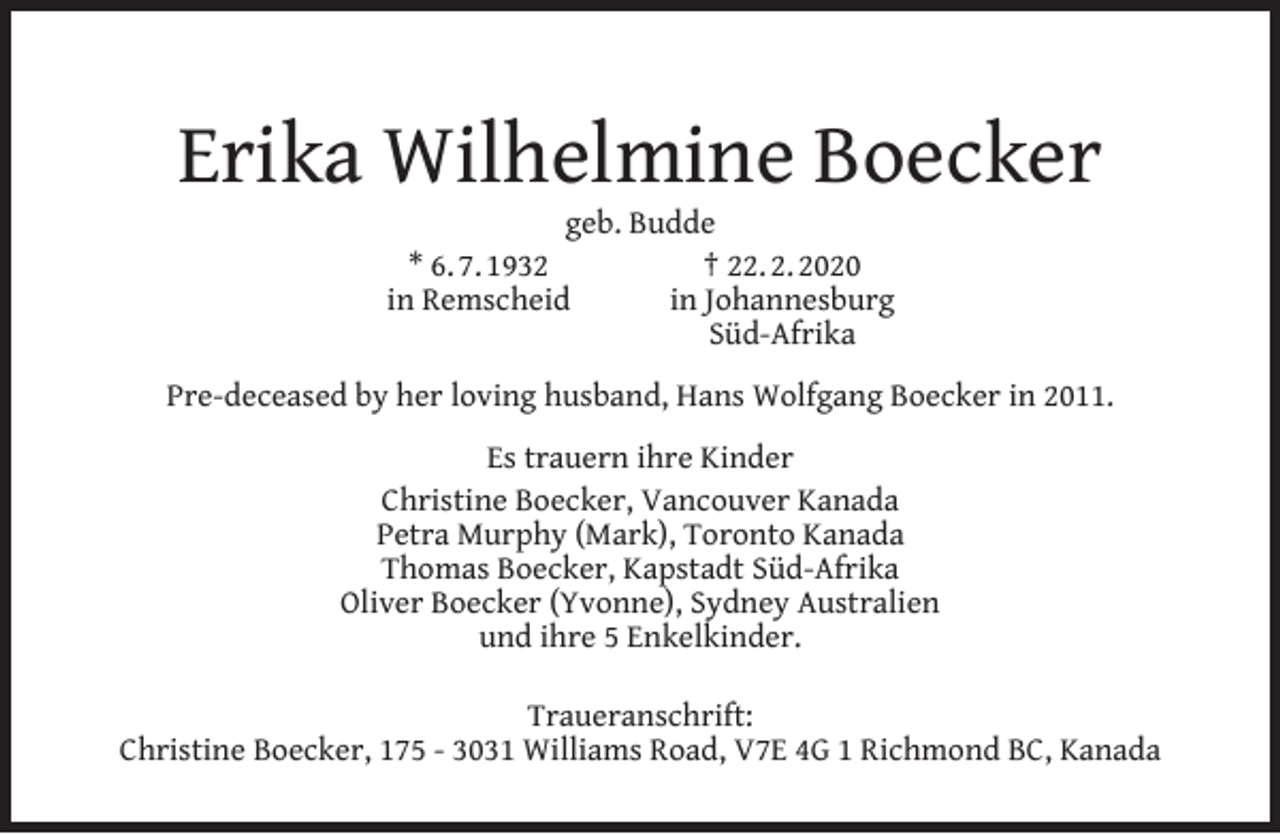 <p>Erika Wilhelmine Boecker<br />geb. Budde<br />* 6. 7. 1932<br />† 22. 2. 2020<br />in Remscheid<br />in Johannesburg<br />Süd-Afrika</p><p>Pre-deceased by her loving husband, Hans Wolfgang Boecker in 2011.<br />Es trauern ihre Kinder<br />Christine Boecker, Vancouver Kanada<br />Petra Murphy (Mark), Toronto Kanada<br />Thomas Boecker, Kapstadt Süd-Afrika<br />Oliver Boecker (Yvonne), Sydney Australien<br />und ihre 5 Enkelkinder.<br />Traueranschrift:<br />Christine Boecker, 175 - 3031 Williams Road, V7E 4G 1 Richmond BC, Kanada</p>