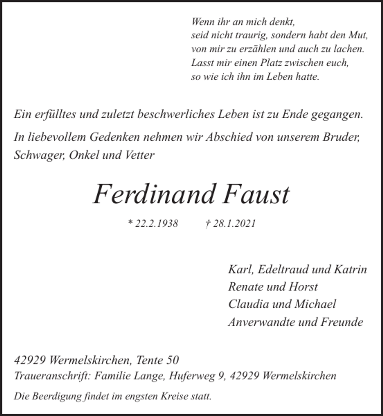 <p>Wenn ihr an mich denkt,<br />seid nicht traurig, sondern habt den Mut,<br />von mir zu erzählen und auch zu lachen.<br />Lasst mir einen Platz zwischen euch,<br />so wie ich ihn im Leben hatte.</p><p>Ein erfülltes und zuletzt beschwerliches Leben ist zu Ende gegangen.<br />In liebevollem Gedenken nehmen wir Abschied von unserem Bruder,<br />Schwager, Onkel und Vetter</p><p>Ferdinand Faust<br />* 22.2.1938</p><p>† 28.1.2021</p><p>Karl, Edeltraud und Katrin<br />Renate und Horst<br />Claudia und Michael<br />Anverwandte und Freunde<br />42929 Wermelskirchen, Tente 50</p><p>Traueranschrift: Familie Lange, Huferweg 9, 42929 Wermelskirchen<br />Die Beerdigung findet im engsten Kreise statt.</p>