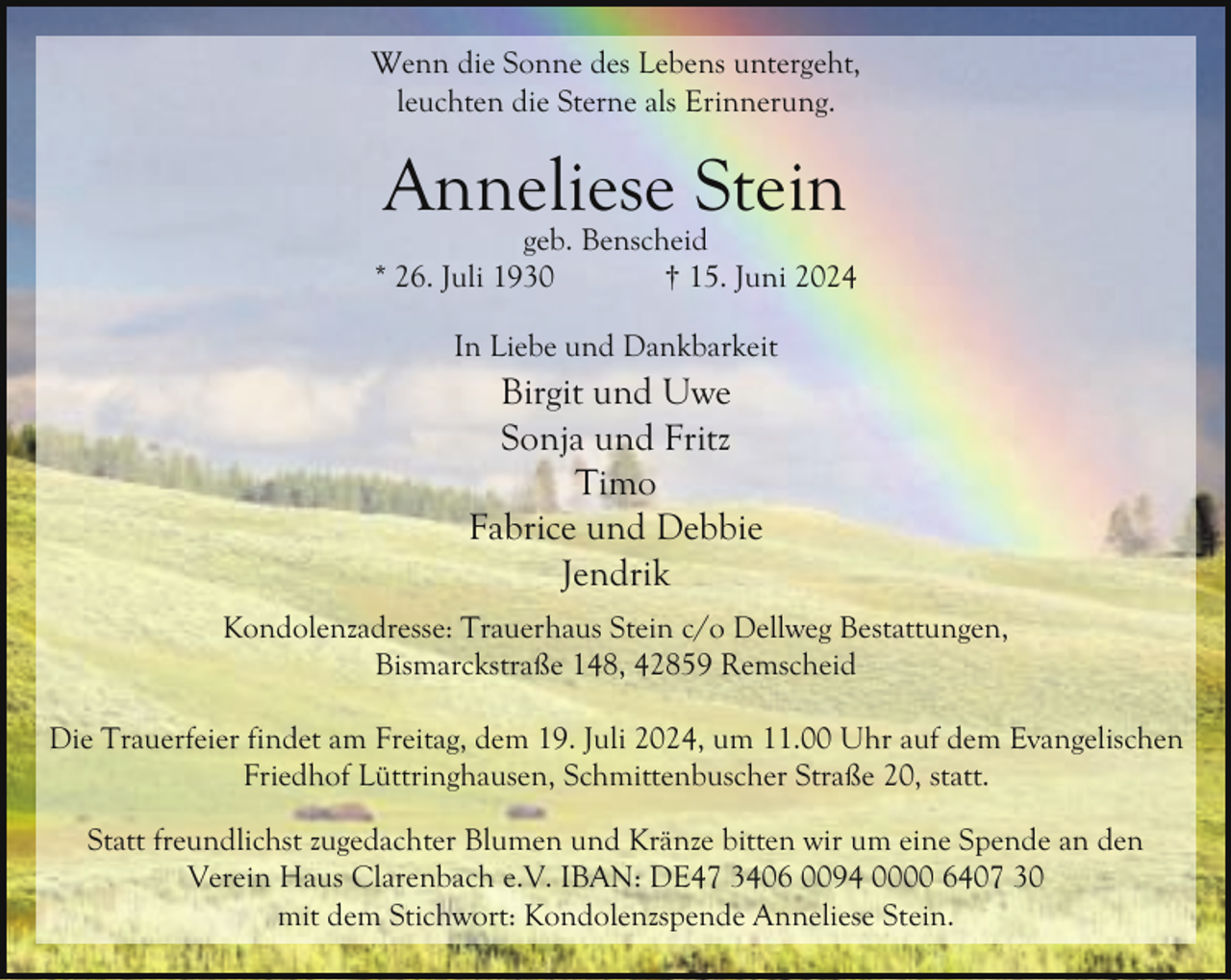 <p>Wenn die Sonne des Lebens untergeht,<br />leuchten die Sterne als Erinnerung.</p><p>Anneliese Stein</p><p>geb. Benscheid<br />* 26. Juli 1930<br />† 15. Juni 2024<br />In Liebe und Dankbarkeit</p><p>Birgit und Uwe<br />Sonja und Fritz<br />Timo<br />Fabrice und Debbie<br />Jendrik<br />Kondolenzadresse: Trauerhaus Stein c/o Dellweg Bestattungen,<br />Bismarckstraße 148, 42859 Remscheid<br />Die Trauerfeier findet am Freitag, dem 19. Juli 2024, um 11.00 Uhr auf dem Evangelischen<br />Friedhof Lüttringhausen, Schmittenbuscher Straße 20, statt.<br />Statt freundlichst zugedachter Blumen und Kränze bitten wir um eine Spende an den<br />Verein Haus Clarenbach e.V. IBAN: DE47 3406 0094 0000 6407 30<br />mit dem Stichwort: Kondolenzspende Anneliese Stein.</p>