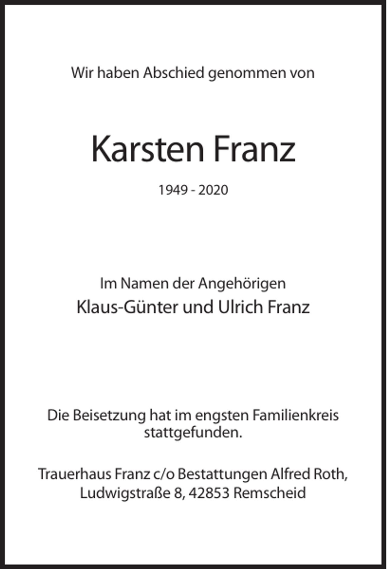 <p>Wir haben Abschied genommen von</p><p>Karsten Franz<br />1949 - 2020</p><p>Im Namen der Angehörigen</p><p>Klaus-Günter und Ulrich Franz</p><p>Die Beisetzung hat im engsten Familienkreis<br />stattgefunden.<br />Trauerhaus Franz c/o Bestattungen Alfred Roth,<br />Ludwigstraße 8, 42853 Remscheid</p>