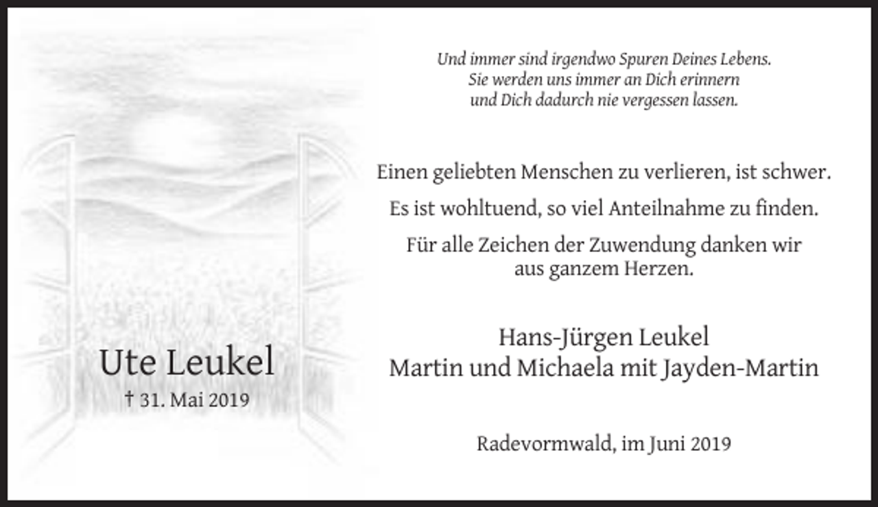 <p>Und immer sind irgendwo Spuren Deines Lebens.<br />Sie werden uns immer an Dich erinnern<br />und Dich dadurch nie vergessen lassen.</p><p>Einen geliebten Menschen zu verlieren, ist schwer.<br />Es ist wohltuend, so viel Anteilnahme zu finden.<br />Für alle Zeichen der Zuwendung danken wir<br />aus ganzem Herzen.</p><p>Ute Leukel</p><p>Hans-Jürgen Leukel<br />Martin und Michaela mit Jayden-Martin</p><p>† 31. Mai 2019<br />Radevormwald, im Juni 2019</p>