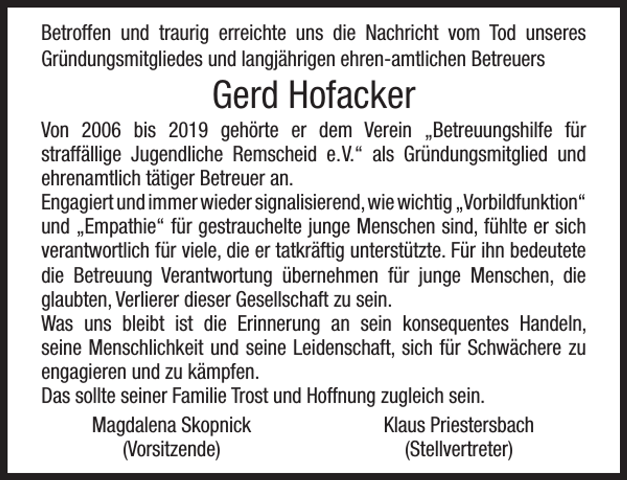 <p>Betroffen und traurig erreichte uns die Nachricht vom Tod unseres<br />Gründungsmitgliedes und langjährigen ehren-amtlichen Betreuers</p><p>Gerd Hofacker</p><p>Von 2006 bis 2019 gehörte er dem Verein „Betreuungshilfe für<br />straffällige Jugendliche Remscheid e.V.“ als Gründungsmitglied und<br />ehrenamtlich tätiger Betreuer an.<br />Engagiert und immer wieder signalisierend, wie wichtig „Vorbildfunktion“<br />und „Empathie“ für gestrauchelte junge Menschen sind, fühlte er sich<br />verantwortlich für viele, die er tatkräftig unterstützte. Für ihn bedeutete<br />die Betreuung Verantwortung übernehmen für junge Menschen, die<br />glaubten, Verlierer dieser Gesellschaft zu sein.<br />Was uns bleibt ist die Erinnerung an sein konsequentes Handeln,<br />seine Menschlichkeit und seine Leidenschaft, sich für Schwächere zu<br />engagieren und zu kämpfen.<br />Das sollte seiner Familie Trost und Hoffnung zugleich sein.<br />Magdalena Skopnick<br />Klaus Priestersbach<br />(Vorsitzende)<br />(Stellvertreter)</p>