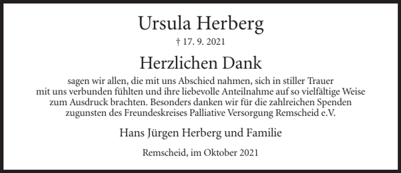 <p>Ursula Herberg<br />† 17. 9. 2021</p><p>Herzlichen Dank<br />sagen wir allen, die mit uns Abschied nahmen, sich in stiller Trauer<br />mit uns verbunden fühlten und ihre liebevolle Anteilnahme auf so vielfältige Weise<br />zum Ausdruck brachten. Besonders danken wir für die zahlreichen Spenden<br />zugunsten des Freundeskreises Palliative Versorgung Remscheid e.V.</p><p>Hans Jürgen Herberg und Familie<br />Remscheid, im Oktober 2021</p>